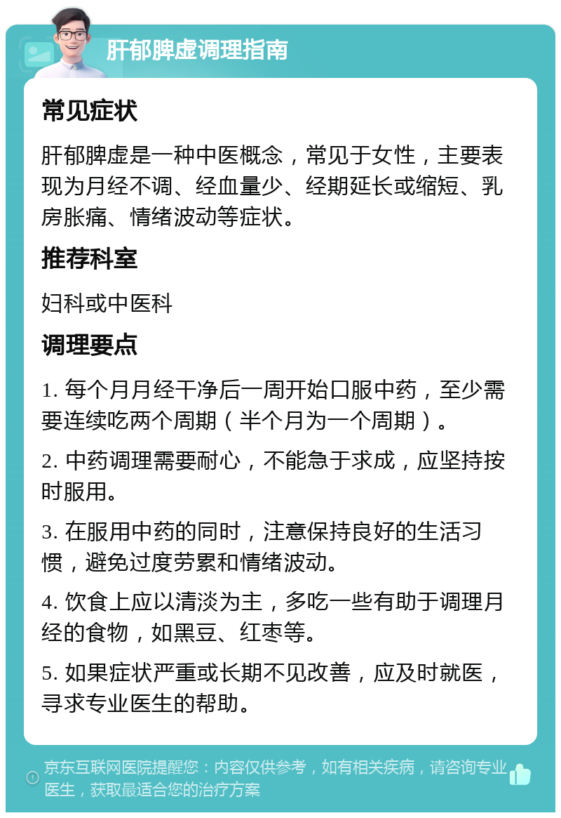 肝郁脾虚调理指南 常见症状 肝郁脾虚是一种中医概念，常见于女性，主要表现为月经不调、经血量少、经期延长或缩短、乳房胀痛、情绪波动等症状。 推荐科室 妇科或中医科 调理要点 1. 每个月月经干净后一周开始口服中药，至少需要连续吃两个周期（半个月为一个周期）。 2. 中药调理需要耐心，不能急于求成，应坚持按时服用。 3. 在服用中药的同时，注意保持良好的生活习惯，避免过度劳累和情绪波动。 4. 饮食上应以清淡为主，多吃一些有助于调理月经的食物，如黑豆、红枣等。 5. 如果症状严重或长期不见改善，应及时就医，寻求专业医生的帮助。