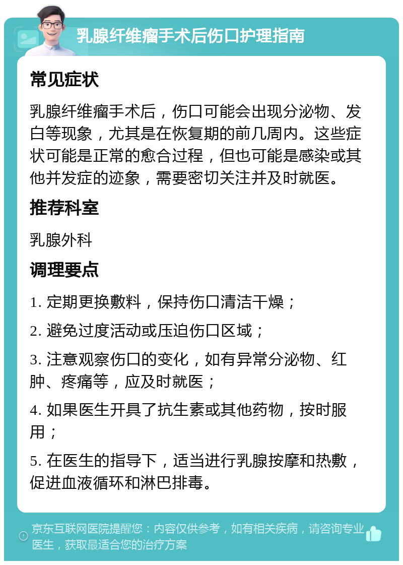 乳腺纤维瘤手术后伤口护理指南 常见症状 乳腺纤维瘤手术后，伤口可能会出现分泌物、发白等现象，尤其是在恢复期的前几周内。这些症状可能是正常的愈合过程，但也可能是感染或其他并发症的迹象，需要密切关注并及时就医。 推荐科室 乳腺外科 调理要点 1. 定期更换敷料，保持伤口清洁干燥； 2. 避免过度活动或压迫伤口区域； 3. 注意观察伤口的变化，如有异常分泌物、红肿、疼痛等，应及时就医； 4. 如果医生开具了抗生素或其他药物，按时服用； 5. 在医生的指导下，适当进行乳腺按摩和热敷，促进血液循环和淋巴排毒。