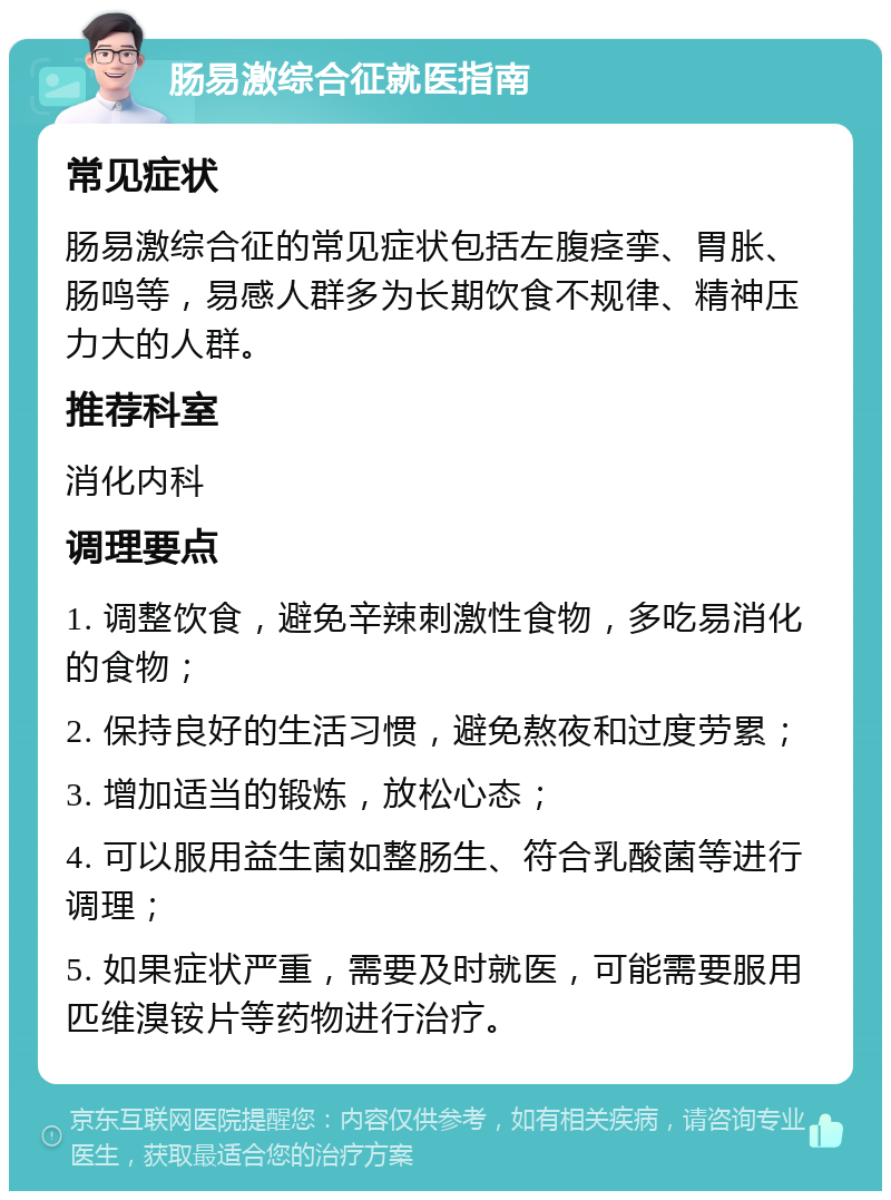 肠易激综合征就医指南 常见症状 肠易激综合征的常见症状包括左腹痉挛、胃胀、肠鸣等，易感人群多为长期饮食不规律、精神压力大的人群。 推荐科室 消化内科 调理要点 1. 调整饮食，避免辛辣刺激性食物，多吃易消化的食物； 2. 保持良好的生活习惯，避免熬夜和过度劳累； 3. 增加适当的锻炼，放松心态； 4. 可以服用益生菌如整肠生、符合乳酸菌等进行调理； 5. 如果症状严重，需要及时就医，可能需要服用匹维溴铵片等药物进行治疗。