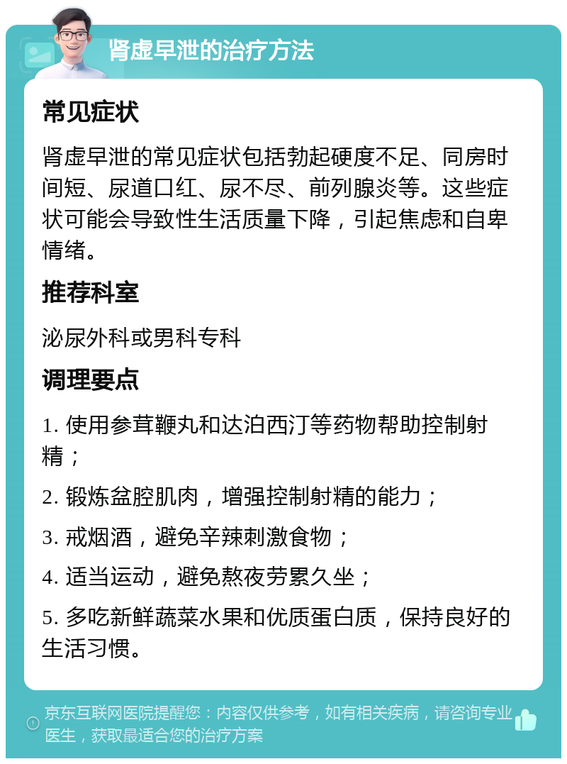 肾虚早泄的治疗方法 常见症状 肾虚早泄的常见症状包括勃起硬度不足、同房时间短、尿道口红、尿不尽、前列腺炎等。这些症状可能会导致性生活质量下降，引起焦虑和自卑情绪。 推荐科室 泌尿外科或男科专科 调理要点 1. 使用参茸鞭丸和达泊西汀等药物帮助控制射精； 2. 锻炼盆腔肌肉，增强控制射精的能力； 3. 戒烟酒，避免辛辣刺激食物； 4. 适当运动，避免熬夜劳累久坐； 5. 多吃新鲜蔬菜水果和优质蛋白质，保持良好的生活习惯。