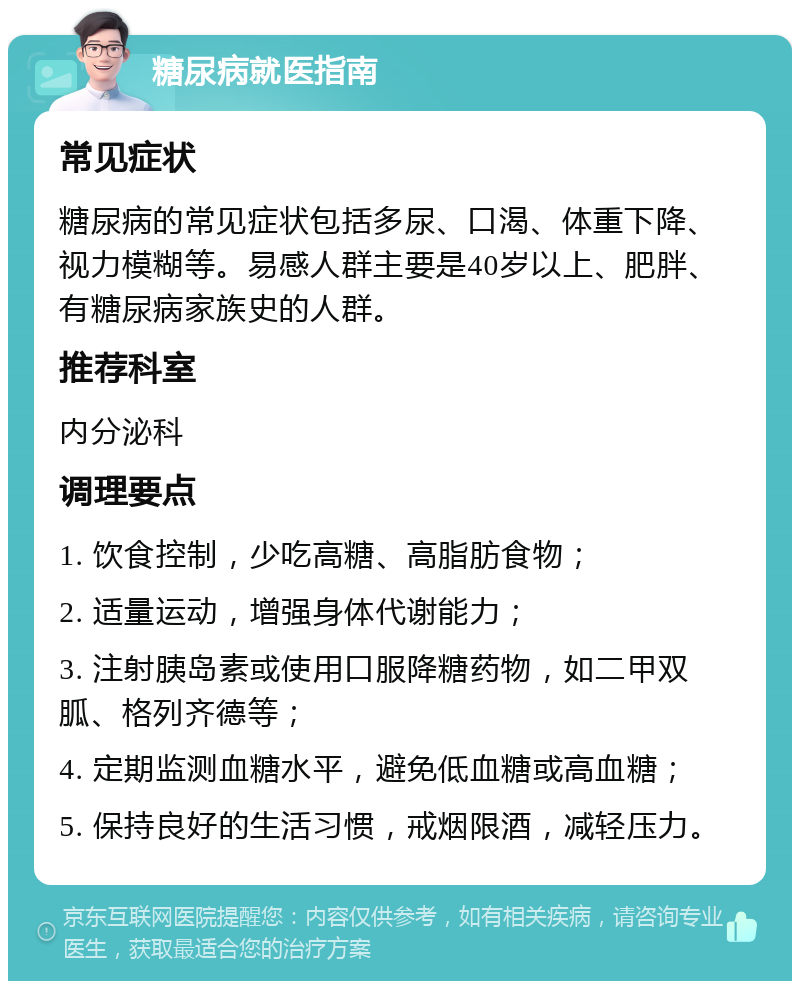 糖尿病就医指南 常见症状 糖尿病的常见症状包括多尿、口渴、体重下降、视力模糊等。易感人群主要是40岁以上、肥胖、有糖尿病家族史的人群。 推荐科室 内分泌科 调理要点 1. 饮食控制，少吃高糖、高脂肪食物； 2. 适量运动，增强身体代谢能力； 3. 注射胰岛素或使用口服降糖药物，如二甲双胍、格列齐德等； 4. 定期监测血糖水平，避免低血糖或高血糖； 5. 保持良好的生活习惯，戒烟限酒，减轻压力。