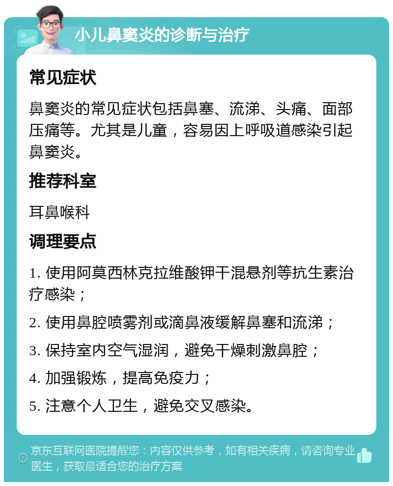 小儿鼻窦炎的诊断与治疗 常见症状 鼻窦炎的常见症状包括鼻塞、流涕、头痛、面部压痛等。尤其是儿童，容易因上呼吸道感染引起鼻窦炎。 推荐科室 耳鼻喉科 调理要点 1. 使用阿莫西林克拉维酸钾干混悬剂等抗生素治疗感染； 2. 使用鼻腔喷雾剂或滴鼻液缓解鼻塞和流涕； 3. 保持室内空气湿润，避免干燥刺激鼻腔； 4. 加强锻炼，提高免疫力； 5. 注意个人卫生，避免交叉感染。