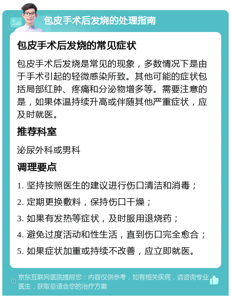 包皮手术后发烧的处理指南 包皮手术后发烧的常见症状 包皮手术后发烧是常见的现象，多数情况下是由于手术引起的轻微感染所致。其他可能的症状包括局部红肿、疼痛和分泌物增多等。需要注意的是，如果体温持续升高或伴随其他严重症状，应及时就医。 推荐科室 泌尿外科或男科 调理要点 1. 坚持按照医生的建议进行伤口清洁和消毒； 2. 定期更换敷料，保持伤口干燥； 3. 如果有发热等症状，及时服用退烧药； 4. 避免过度活动和性生活，直到伤口完全愈合； 5. 如果症状加重或持续不改善，应立即就医。