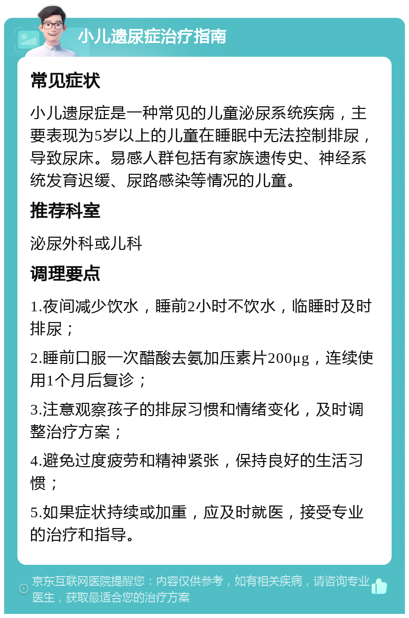 小儿遗尿症治疗指南 常见症状 小儿遗尿症是一种常见的儿童泌尿系统疾病，主要表现为5岁以上的儿童在睡眠中无法控制排尿，导致尿床。易感人群包括有家族遗传史、神经系统发育迟缓、尿路感染等情况的儿童。 推荐科室 泌尿外科或儿科 调理要点 1.夜间减少饮水，睡前2小时不饮水，临睡时及时排尿； 2.睡前口服一次醋酸去氨加压素片200μg，连续使用1个月后复诊； 3.注意观察孩子的排尿习惯和情绪变化，及时调整治疗方案； 4.避免过度疲劳和精神紧张，保持良好的生活习惯； 5.如果症状持续或加重，应及时就医，接受专业的治疗和指导。