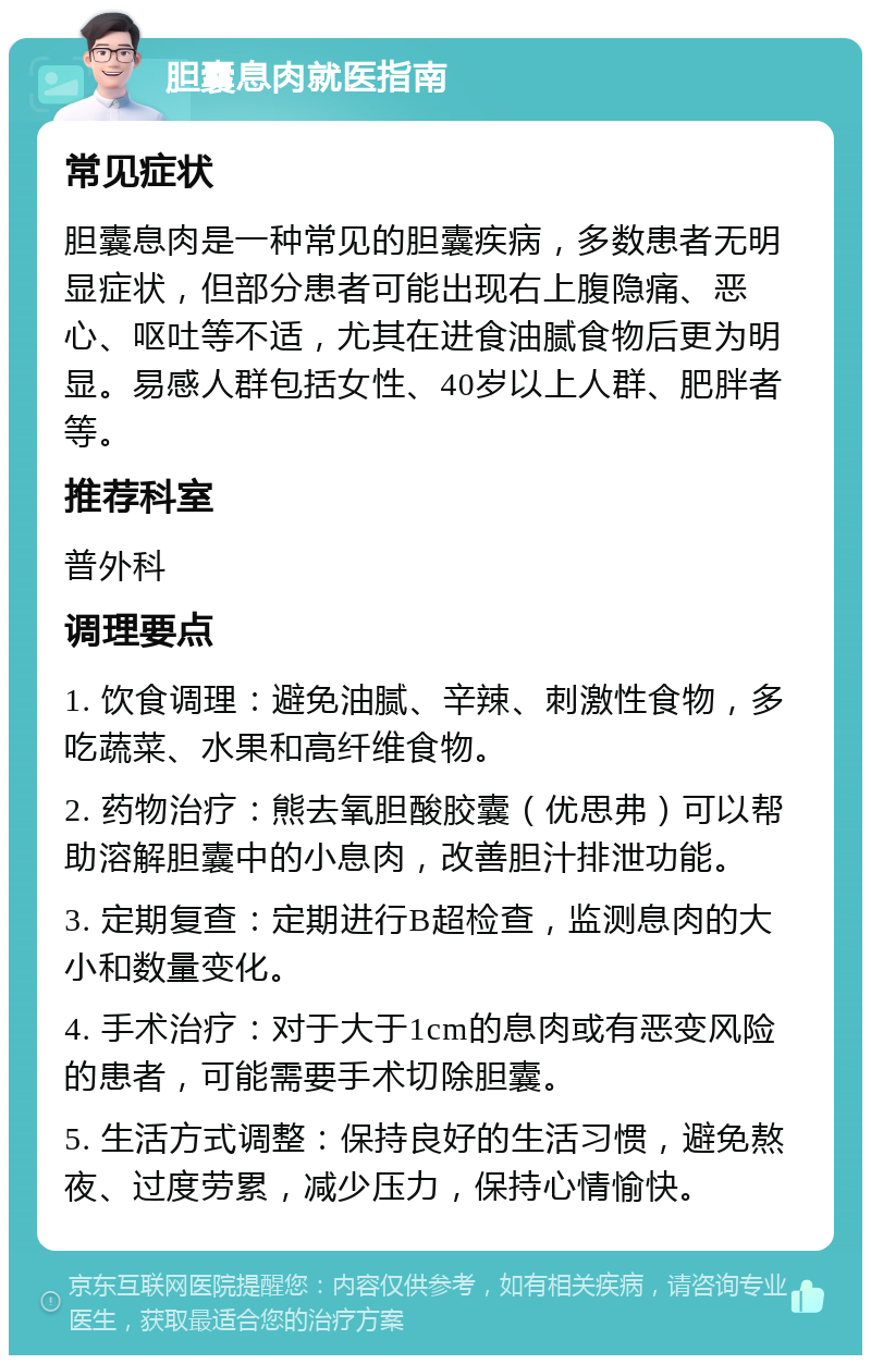 胆囊息肉就医指南 常见症状 胆囊息肉是一种常见的胆囊疾病，多数患者无明显症状，但部分患者可能出现右上腹隐痛、恶心、呕吐等不适，尤其在进食油腻食物后更为明显。易感人群包括女性、40岁以上人群、肥胖者等。 推荐科室 普外科 调理要点 1. 饮食调理：避免油腻、辛辣、刺激性食物，多吃蔬菜、水果和高纤维食物。 2. 药物治疗：熊去氧胆酸胶囊（优思弗）可以帮助溶解胆囊中的小息肉，改善胆汁排泄功能。 3. 定期复查：定期进行B超检查，监测息肉的大小和数量变化。 4. 手术治疗：对于大于1cm的息肉或有恶变风险的患者，可能需要手术切除胆囊。 5. 生活方式调整：保持良好的生活习惯，避免熬夜、过度劳累，减少压力，保持心情愉快。