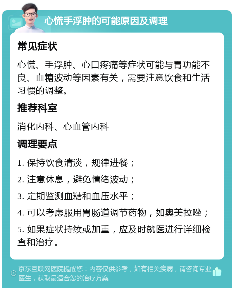 心慌手浮肿的可能原因及调理 常见症状 心慌、手浮肿、心口疼痛等症状可能与胃功能不良、血糖波动等因素有关，需要注意饮食和生活习惯的调整。 推荐科室 消化内科、心血管内科 调理要点 1. 保持饮食清淡，规律进餐； 2. 注意休息，避免情绪波动； 3. 定期监测血糖和血压水平； 4. 可以考虑服用胃肠道调节药物，如奥美拉唑； 5. 如果症状持续或加重，应及时就医进行详细检查和治疗。