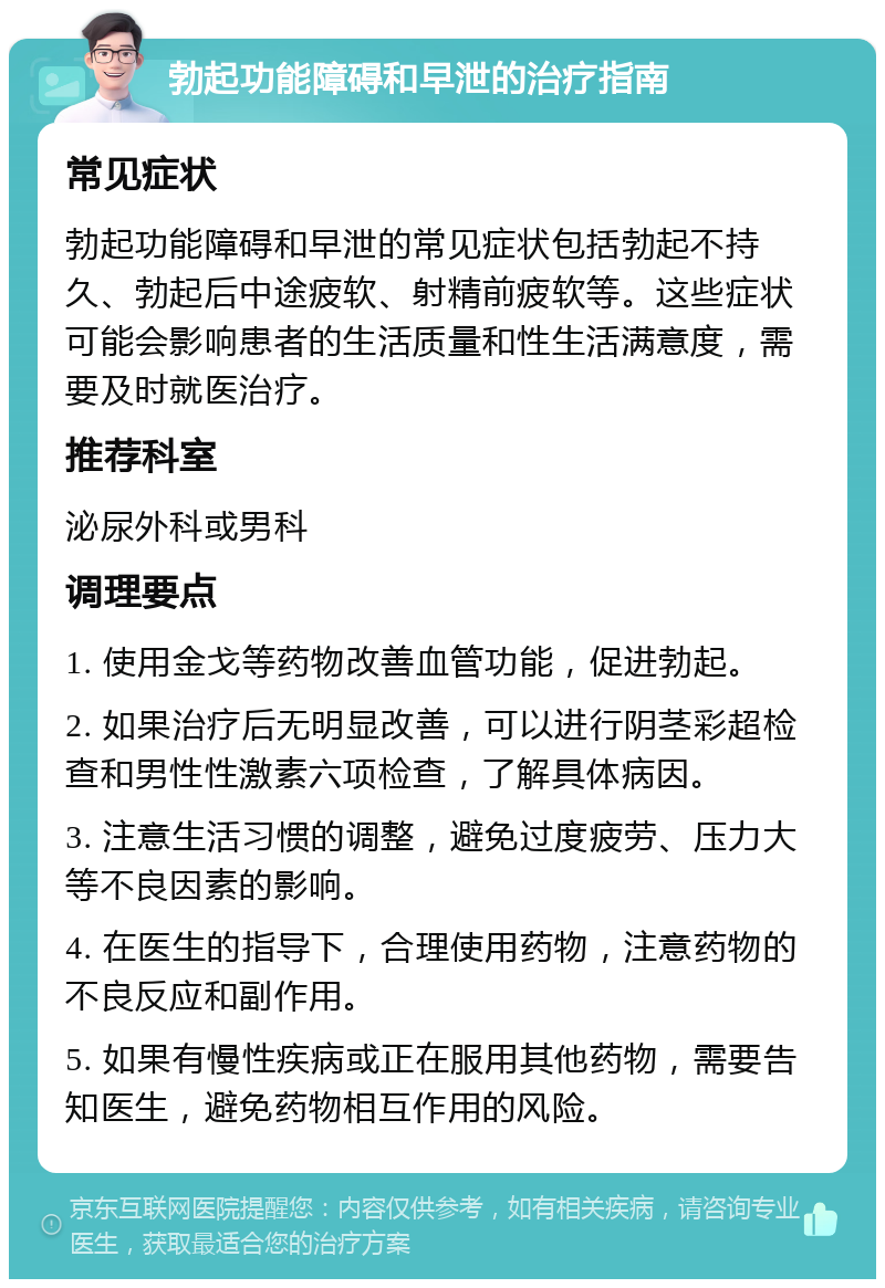 勃起功能障碍和早泄的治疗指南 常见症状 勃起功能障碍和早泄的常见症状包括勃起不持久、勃起后中途疲软、射精前疲软等。这些症状可能会影响患者的生活质量和性生活满意度，需要及时就医治疗。 推荐科室 泌尿外科或男科 调理要点 1. 使用金戈等药物改善血管功能，促进勃起。 2. 如果治疗后无明显改善，可以进行阴茎彩超检查和男性性激素六项检查，了解具体病因。 3. 注意生活习惯的调整，避免过度疲劳、压力大等不良因素的影响。 4. 在医生的指导下，合理使用药物，注意药物的不良反应和副作用。 5. 如果有慢性疾病或正在服用其他药物，需要告知医生，避免药物相互作用的风险。