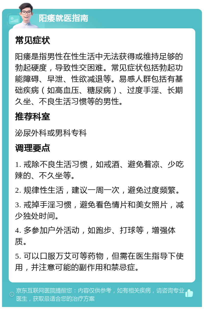 阳痿就医指南 常见症状 阳痿是指男性在性生活中无法获得或维持足够的勃起硬度，导致性交困难。常见症状包括勃起功能障碍、早泄、性欲减退等。易感人群包括有基础疾病（如高血压、糖尿病）、过度手淫、长期久坐、不良生活习惯等的男性。 推荐科室 泌尿外科或男科专科 调理要点 1. 戒除不良生活习惯，如戒酒、避免着凉、少吃辣的、不久坐等。 2. 规律性生活，建议一周一次，避免过度频繁。 3. 戒掉手淫习惯，避免看色情片和美女照片，减少独处时间。 4. 多参加户外活动，如跑步、打球等，增强体质。 5. 可以口服万艾可等药物，但需在医生指导下使用，并注意可能的副作用和禁忌症。