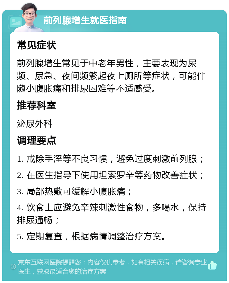 前列腺增生就医指南 常见症状 前列腺增生常见于中老年男性，主要表现为尿频、尿急、夜间频繁起夜上厕所等症状，可能伴随小腹胀痛和排尿困难等不适感受。 推荐科室 泌尿外科 调理要点 1. 戒除手淫等不良习惯，避免过度刺激前列腺； 2. 在医生指导下使用坦索罗辛等药物改善症状； 3. 局部热敷可缓解小腹胀痛； 4. 饮食上应避免辛辣刺激性食物，多喝水，保持排尿通畅； 5. 定期复查，根据病情调整治疗方案。