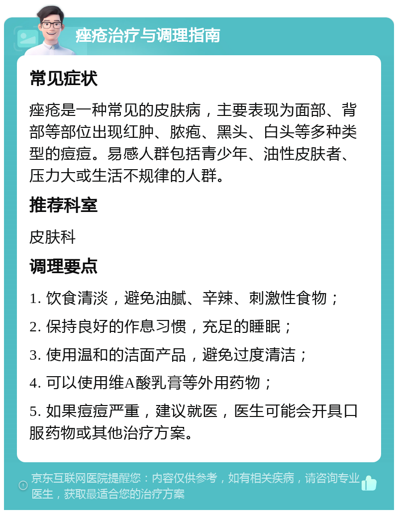 痤疮治疗与调理指南 常见症状 痤疮是一种常见的皮肤病，主要表现为面部、背部等部位出现红肿、脓疱、黑头、白头等多种类型的痘痘。易感人群包括青少年、油性皮肤者、压力大或生活不规律的人群。 推荐科室 皮肤科 调理要点 1. 饮食清淡，避免油腻、辛辣、刺激性食物； 2. 保持良好的作息习惯，充足的睡眠； 3. 使用温和的洁面产品，避免过度清洁； 4. 可以使用维A酸乳膏等外用药物； 5. 如果痘痘严重，建议就医，医生可能会开具口服药物或其他治疗方案。