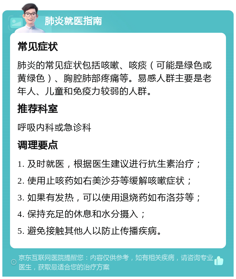 肺炎就医指南 常见症状 肺炎的常见症状包括咳嗽、咳痰（可能是绿色或黄绿色）、胸腔肺部疼痛等。易感人群主要是老年人、儿童和免疫力较弱的人群。 推荐科室 呼吸内科或急诊科 调理要点 1. 及时就医，根据医生建议进行抗生素治疗； 2. 使用止咳药如右美沙芬等缓解咳嗽症状； 3. 如果有发热，可以使用退烧药如布洛芬等； 4. 保持充足的休息和水分摄入； 5. 避免接触其他人以防止传播疾病。