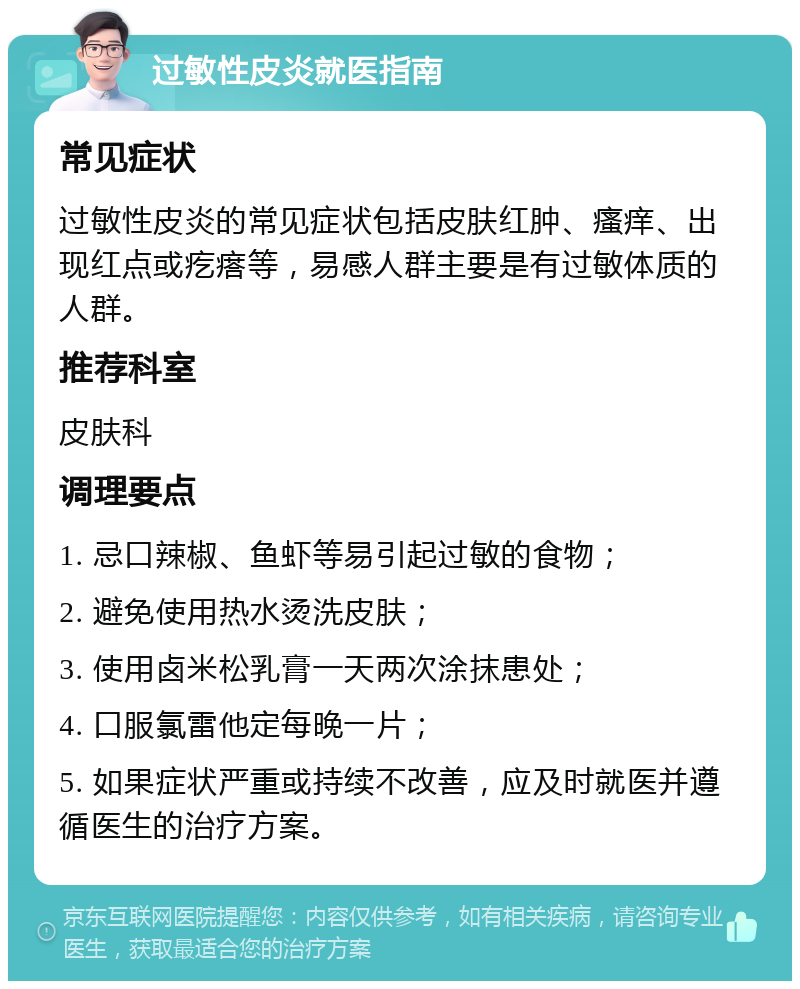 过敏性皮炎就医指南 常见症状 过敏性皮炎的常见症状包括皮肤红肿、瘙痒、出现红点或疙瘩等，易感人群主要是有过敏体质的人群。 推荐科室 皮肤科 调理要点 1. 忌口辣椒、鱼虾等易引起过敏的食物； 2. 避免使用热水烫洗皮肤； 3. 使用卤米松乳膏一天两次涂抹患处； 4. 口服氯雷他定每晚一片； 5. 如果症状严重或持续不改善，应及时就医并遵循医生的治疗方案。