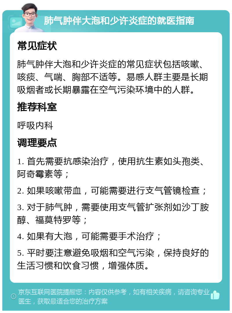 肺气肿伴大泡和少许炎症的就医指南 常见症状 肺气肿伴大泡和少许炎症的常见症状包括咳嗽、咳痰、气喘、胸部不适等。易感人群主要是长期吸烟者或长期暴露在空气污染环境中的人群。 推荐科室 呼吸内科 调理要点 1. 首先需要抗感染治疗，使用抗生素如头孢类、阿奇霉素等； 2. 如果咳嗽带血，可能需要进行支气管镜检查； 3. 对于肺气肿，需要使用支气管扩张剂如沙丁胺醇、福莫特罗等； 4. 如果有大泡，可能需要手术治疗； 5. 平时要注意避免吸烟和空气污染，保持良好的生活习惯和饮食习惯，增强体质。