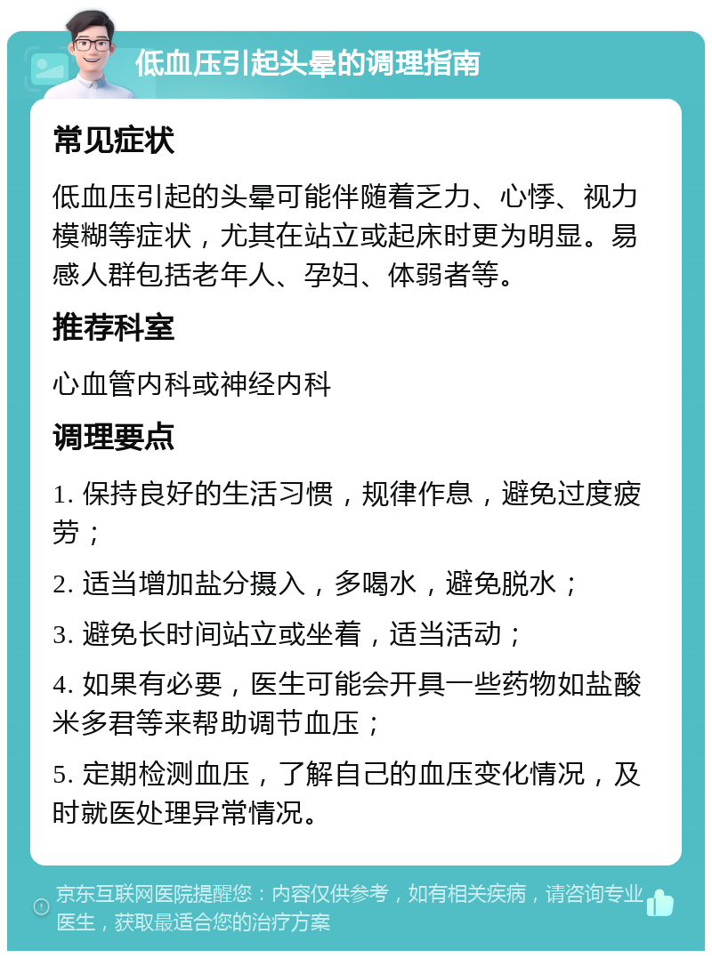 低血压引起头晕的调理指南 常见症状 低血压引起的头晕可能伴随着乏力、心悸、视力模糊等症状，尤其在站立或起床时更为明显。易感人群包括老年人、孕妇、体弱者等。 推荐科室 心血管内科或神经内科 调理要点 1. 保持良好的生活习惯，规律作息，避免过度疲劳； 2. 适当增加盐分摄入，多喝水，避免脱水； 3. 避免长时间站立或坐着，适当活动； 4. 如果有必要，医生可能会开具一些药物如盐酸米多君等来帮助调节血压； 5. 定期检测血压，了解自己的血压变化情况，及时就医处理异常情况。