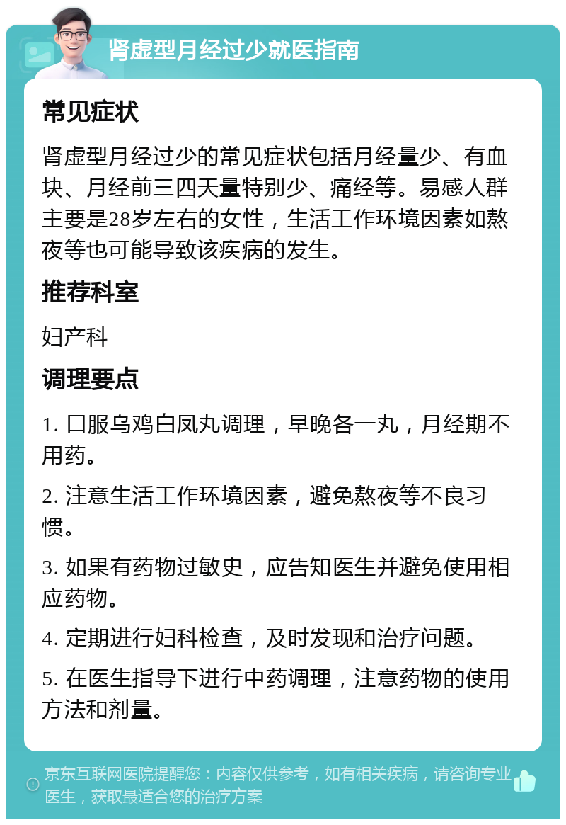 肾虚型月经过少就医指南 常见症状 肾虚型月经过少的常见症状包括月经量少、有血块、月经前三四天量特别少、痛经等。易感人群主要是28岁左右的女性，生活工作环境因素如熬夜等也可能导致该疾病的发生。 推荐科室 妇产科 调理要点 1. 口服乌鸡白凤丸调理，早晚各一丸，月经期不用药。 2. 注意生活工作环境因素，避免熬夜等不良习惯。 3. 如果有药物过敏史，应告知医生并避免使用相应药物。 4. 定期进行妇科检查，及时发现和治疗问题。 5. 在医生指导下进行中药调理，注意药物的使用方法和剂量。