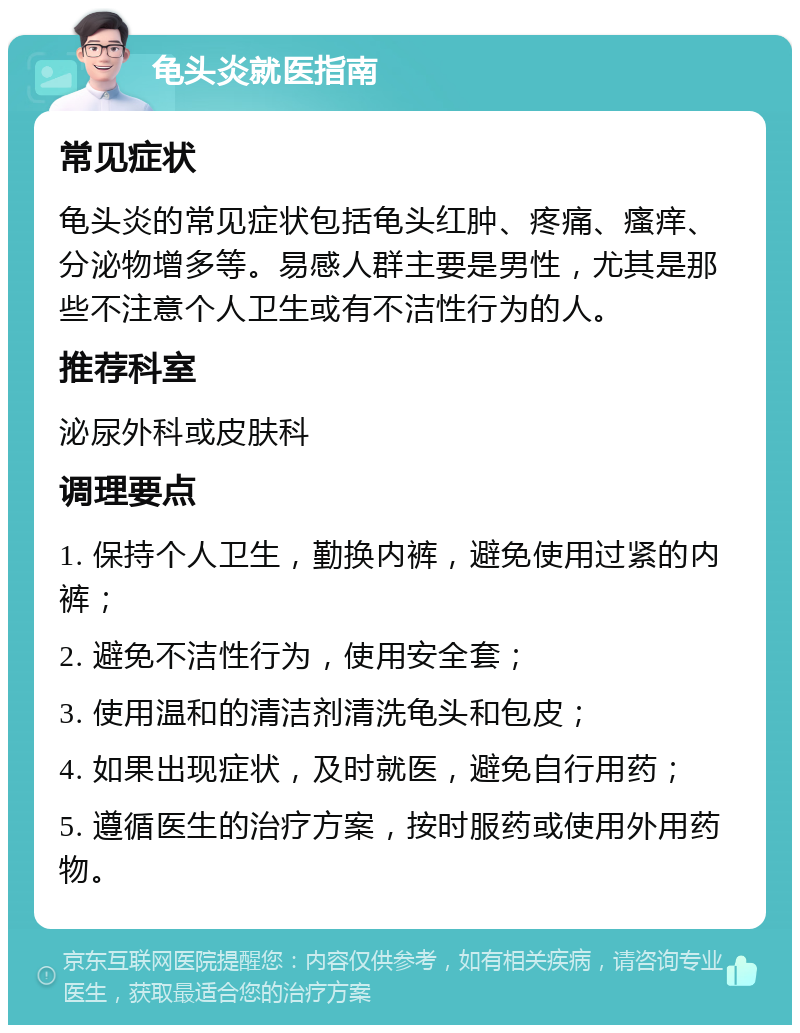 龟头炎就医指南 常见症状 龟头炎的常见症状包括龟头红肿、疼痛、瘙痒、分泌物增多等。易感人群主要是男性，尤其是那些不注意个人卫生或有不洁性行为的人。 推荐科室 泌尿外科或皮肤科 调理要点 1. 保持个人卫生，勤换内裤，避免使用过紧的内裤； 2. 避免不洁性行为，使用安全套； 3. 使用温和的清洁剂清洗龟头和包皮； 4. 如果出现症状，及时就医，避免自行用药； 5. 遵循医生的治疗方案，按时服药或使用外用药物。