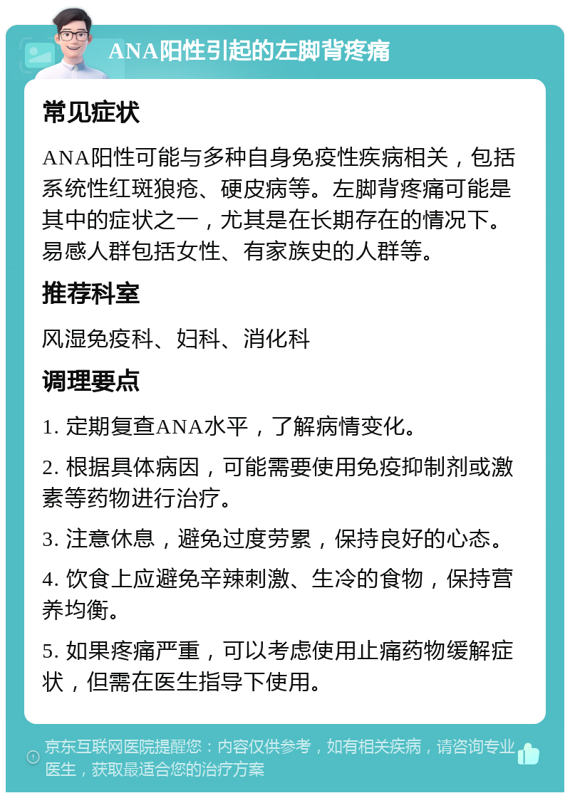 ANA阳性引起的左脚背疼痛 常见症状 ANA阳性可能与多种自身免疫性疾病相关，包括系统性红斑狼疮、硬皮病等。左脚背疼痛可能是其中的症状之一，尤其是在长期存在的情况下。易感人群包括女性、有家族史的人群等。 推荐科室 风湿免疫科、妇科、消化科 调理要点 1. 定期复查ANA水平，了解病情变化。 2. 根据具体病因，可能需要使用免疫抑制剂或激素等药物进行治疗。 3. 注意休息，避免过度劳累，保持良好的心态。 4. 饮食上应避免辛辣刺激、生冷的食物，保持营养均衡。 5. 如果疼痛严重，可以考虑使用止痛药物缓解症状，但需在医生指导下使用。