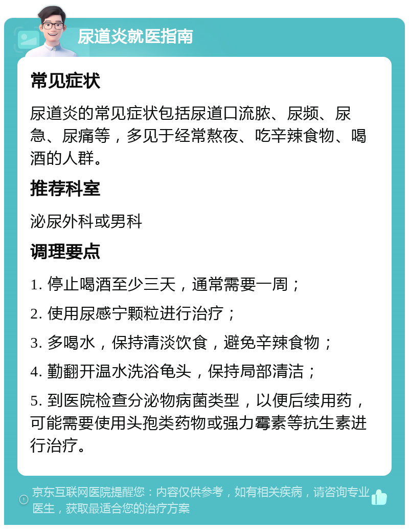 尿道炎就医指南 常见症状 尿道炎的常见症状包括尿道口流脓、尿频、尿急、尿痛等，多见于经常熬夜、吃辛辣食物、喝酒的人群。 推荐科室 泌尿外科或男科 调理要点 1. 停止喝酒至少三天，通常需要一周； 2. 使用尿感宁颗粒进行治疗； 3. 多喝水，保持清淡饮食，避免辛辣食物； 4. 勤翻开温水洗浴龟头，保持局部清洁； 5. 到医院检查分泌物病菌类型，以便后续用药，可能需要使用头孢类药物或强力霉素等抗生素进行治疗。