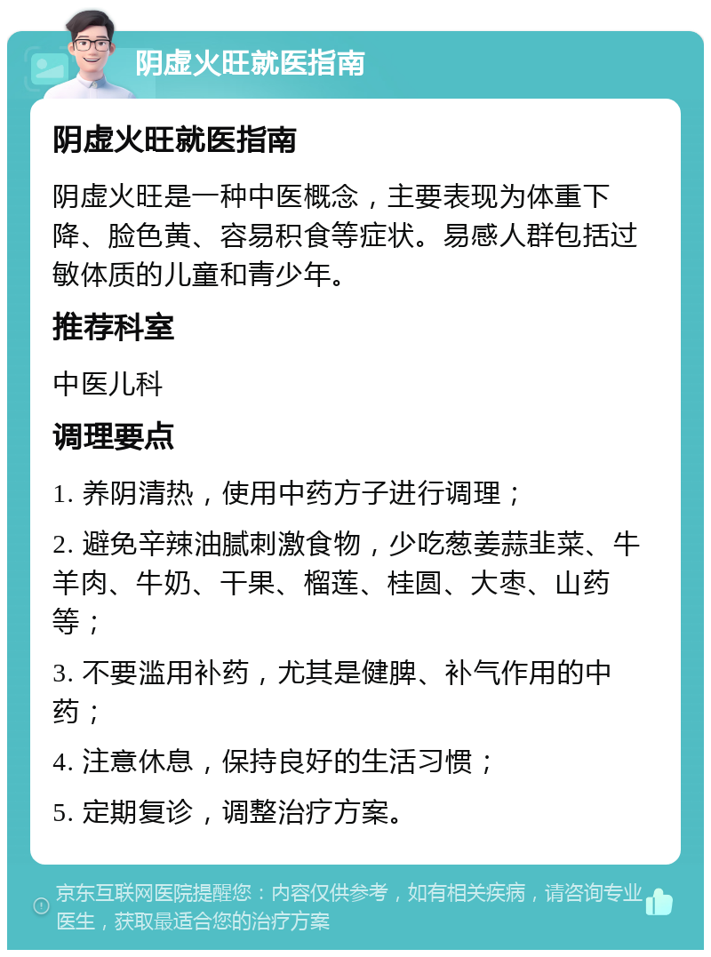 阴虚火旺就医指南 阴虚火旺就医指南 阴虚火旺是一种中医概念，主要表现为体重下降、脸色黄、容易积食等症状。易感人群包括过敏体质的儿童和青少年。 推荐科室 中医儿科 调理要点 1. 养阴清热，使用中药方子进行调理； 2. 避免辛辣油腻刺激食物，少吃葱姜蒜韭菜、牛羊肉、牛奶、干果、榴莲、桂圆、大枣、山药等； 3. 不要滥用补药，尤其是健脾、补气作用的中药； 4. 注意休息，保持良好的生活习惯； 5. 定期复诊，调整治疗方案。