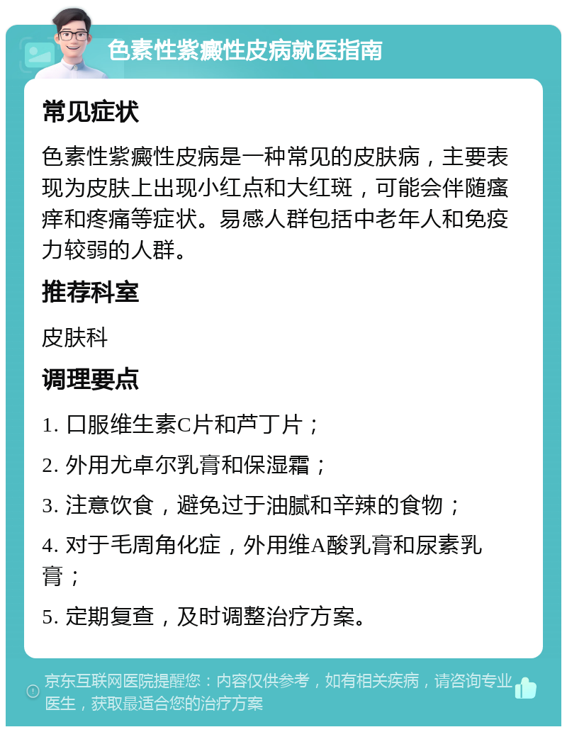 色素性紫癜性皮病就医指南 常见症状 色素性紫癜性皮病是一种常见的皮肤病，主要表现为皮肤上出现小红点和大红斑，可能会伴随瘙痒和疼痛等症状。易感人群包括中老年人和免疫力较弱的人群。 推荐科室 皮肤科 调理要点 1. 口服维生素C片和芦丁片； 2. 外用尤卓尔乳膏和保湿霜； 3. 注意饮食，避免过于油腻和辛辣的食物； 4. 对于毛周角化症，外用维A酸乳膏和尿素乳膏； 5. 定期复查，及时调整治疗方案。