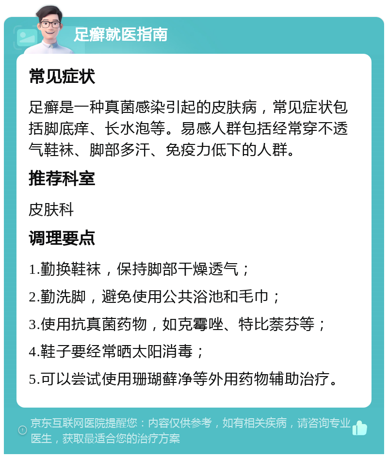 足癣就医指南 常见症状 足癣是一种真菌感染引起的皮肤病，常见症状包括脚底痒、长水泡等。易感人群包括经常穿不透气鞋袜、脚部多汗、免疫力低下的人群。 推荐科室 皮肤科 调理要点 1.勤换鞋袜，保持脚部干燥透气； 2.勤洗脚，避免使用公共浴池和毛巾； 3.使用抗真菌药物，如克霉唑、特比萘芬等； 4.鞋子要经常晒太阳消毒； 5.可以尝试使用珊瑚藓净等外用药物辅助治疗。