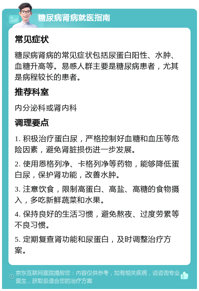 糖尿病肾病就医指南 常见症状 糖尿病肾病的常见症状包括尿蛋白阳性、水肿、血糖升高等。易感人群主要是糖尿病患者，尤其是病程较长的患者。 推荐科室 内分泌科或肾内科 调理要点 1. 积极治疗蛋白尿，严格控制好血糖和血压等危险因素，避免肾脏损伤进一步发展。 2. 使用恩格列净、卡格列净等药物，能够降低蛋白尿，保护肾功能，改善水肿。 3. 注意饮食，限制高蛋白、高盐、高糖的食物摄入，多吃新鲜蔬菜和水果。 4. 保持良好的生活习惯，避免熬夜、过度劳累等不良习惯。 5. 定期复查肾功能和尿蛋白，及时调整治疗方案。