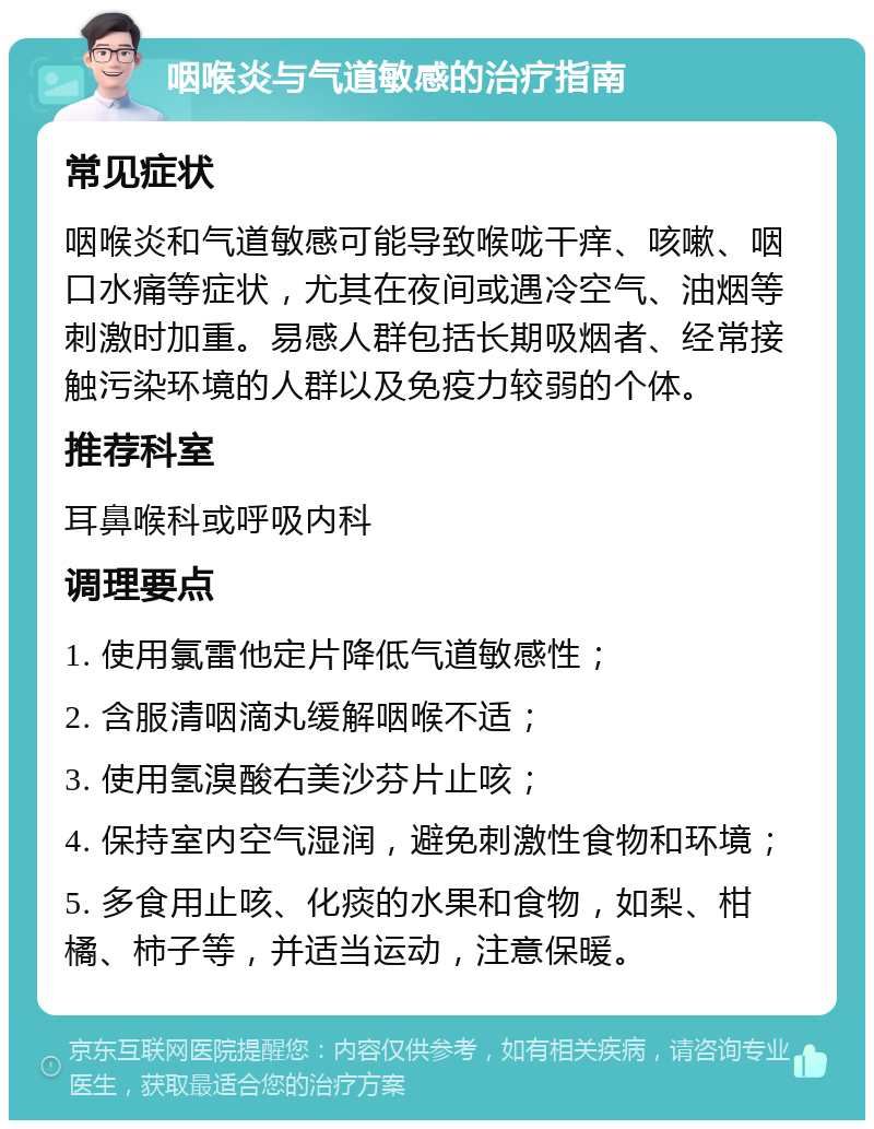 咽喉炎与气道敏感的治疗指南 常见症状 咽喉炎和气道敏感可能导致喉咙干痒、咳嗽、咽口水痛等症状，尤其在夜间或遇冷空气、油烟等刺激时加重。易感人群包括长期吸烟者、经常接触污染环境的人群以及免疫力较弱的个体。 推荐科室 耳鼻喉科或呼吸内科 调理要点 1. 使用氯雷他定片降低气道敏感性； 2. 含服清咽滴丸缓解咽喉不适； 3. 使用氢溴酸右美沙芬片止咳； 4. 保持室内空气湿润，避免刺激性食物和环境； 5. 多食用止咳、化痰的水果和食物，如梨、柑橘、柿子等，并适当运动，注意保暖。