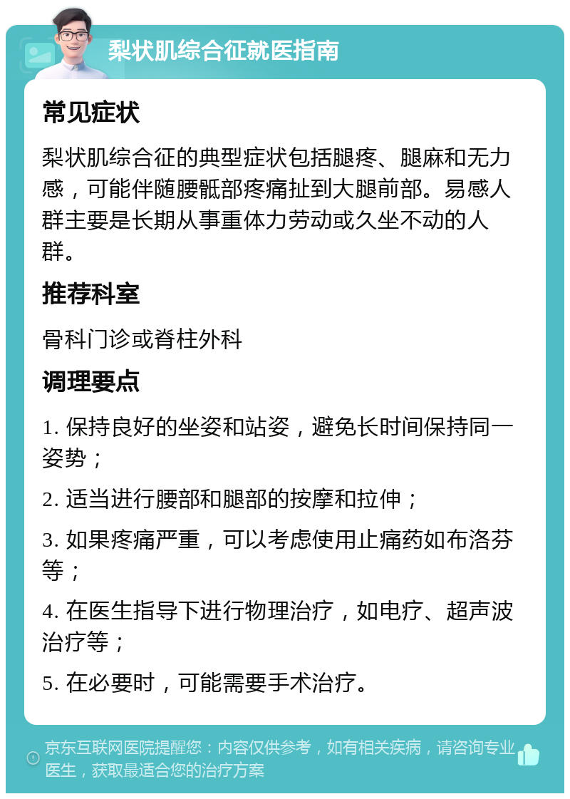 梨状肌综合征就医指南 常见症状 梨状肌综合征的典型症状包括腿疼、腿麻和无力感，可能伴随腰骶部疼痛扯到大腿前部。易感人群主要是长期从事重体力劳动或久坐不动的人群。 推荐科室 骨科门诊或脊柱外科 调理要点 1. 保持良好的坐姿和站姿，避免长时间保持同一姿势； 2. 适当进行腰部和腿部的按摩和拉伸； 3. 如果疼痛严重，可以考虑使用止痛药如布洛芬等； 4. 在医生指导下进行物理治疗，如电疗、超声波治疗等； 5. 在必要时，可能需要手术治疗。