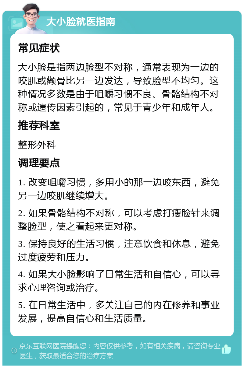 大小脸就医指南 常见症状 大小脸是指两边脸型不对称，通常表现为一边的咬肌或颧骨比另一边发达，导致脸型不均匀。这种情况多数是由于咀嚼习惯不良、骨骼结构不对称或遗传因素引起的，常见于青少年和成年人。 推荐科室 整形外科 调理要点 1. 改变咀嚼习惯，多用小的那一边咬东西，避免另一边咬肌继续增大。 2. 如果骨骼结构不对称，可以考虑打瘦脸针来调整脸型，使之看起来更对称。 3. 保持良好的生活习惯，注意饮食和休息，避免过度疲劳和压力。 4. 如果大小脸影响了日常生活和自信心，可以寻求心理咨询或治疗。 5. 在日常生活中，多关注自己的内在修养和事业发展，提高自信心和生活质量。