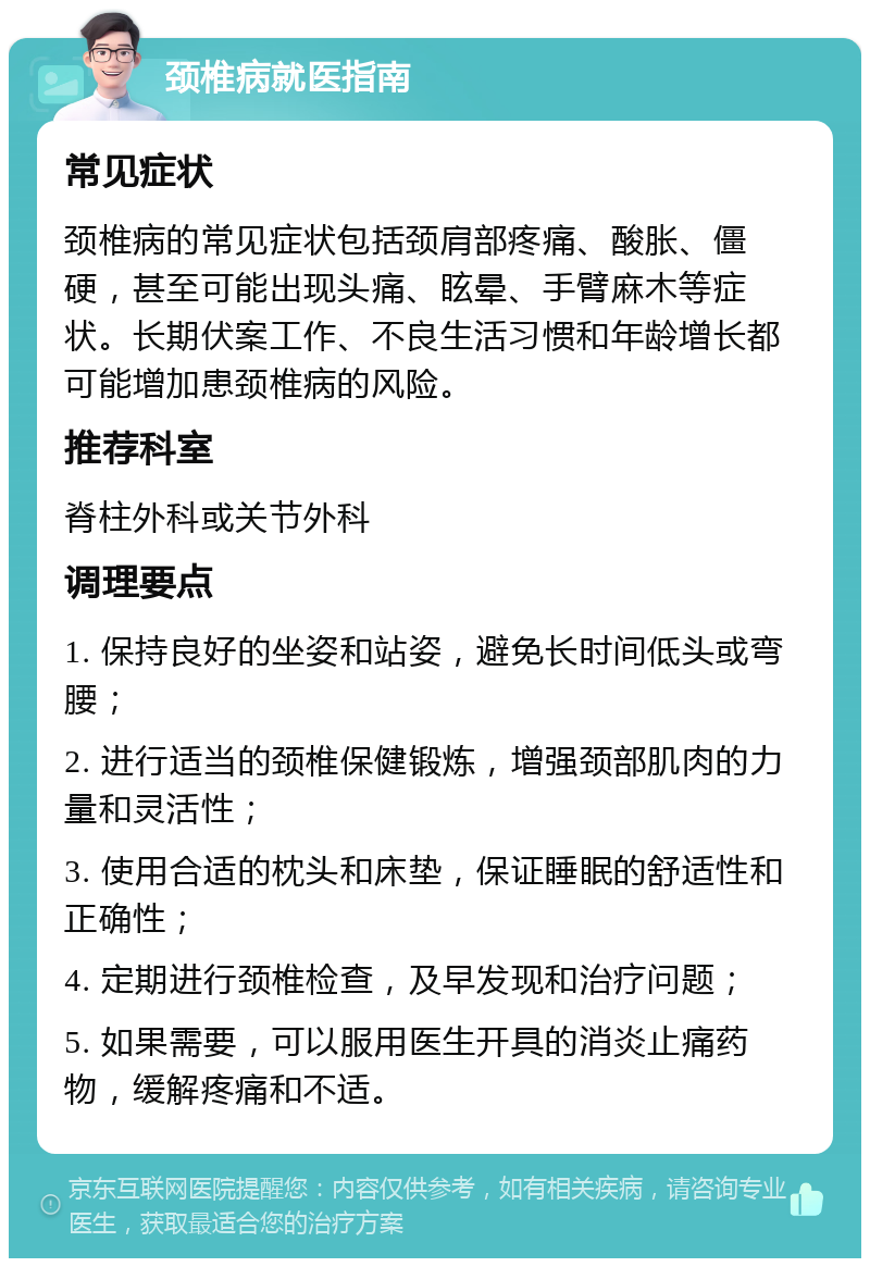 颈椎病就医指南 常见症状 颈椎病的常见症状包括颈肩部疼痛、酸胀、僵硬，甚至可能出现头痛、眩晕、手臂麻木等症状。长期伏案工作、不良生活习惯和年龄增长都可能增加患颈椎病的风险。 推荐科室 脊柱外科或关节外科 调理要点 1. 保持良好的坐姿和站姿，避免长时间低头或弯腰； 2. 进行适当的颈椎保健锻炼，增强颈部肌肉的力量和灵活性； 3. 使用合适的枕头和床垫，保证睡眠的舒适性和正确性； 4. 定期进行颈椎检查，及早发现和治疗问题； 5. 如果需要，可以服用医生开具的消炎止痛药物，缓解疼痛和不适。