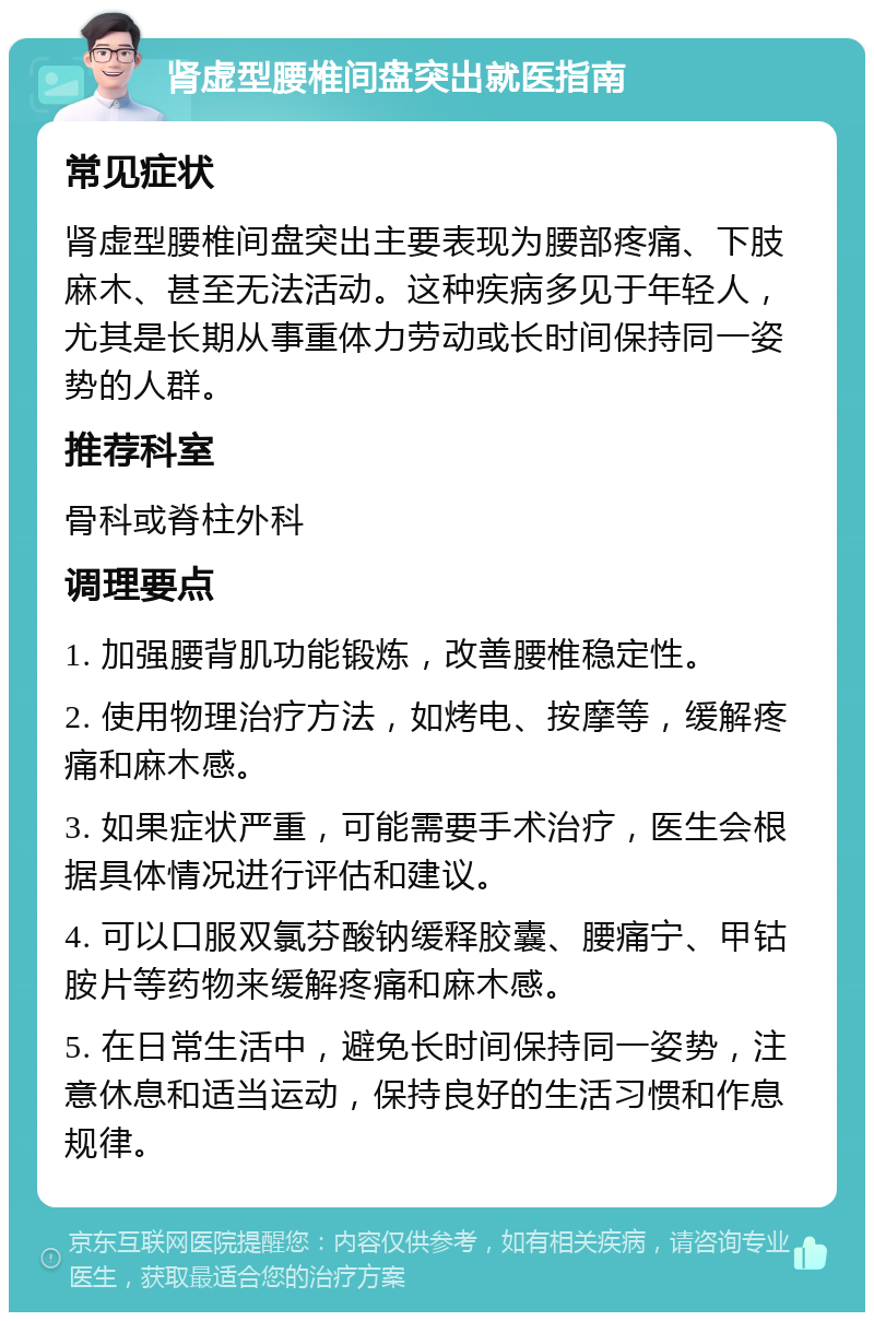 肾虚型腰椎间盘突出就医指南 常见症状 肾虚型腰椎间盘突出主要表现为腰部疼痛、下肢麻木、甚至无法活动。这种疾病多见于年轻人，尤其是长期从事重体力劳动或长时间保持同一姿势的人群。 推荐科室 骨科或脊柱外科 调理要点 1. 加强腰背肌功能锻炼，改善腰椎稳定性。 2. 使用物理治疗方法，如烤电、按摩等，缓解疼痛和麻木感。 3. 如果症状严重，可能需要手术治疗，医生会根据具体情况进行评估和建议。 4. 可以口服双氯芬酸钠缓释胶囊、腰痛宁、甲钴胺片等药物来缓解疼痛和麻木感。 5. 在日常生活中，避免长时间保持同一姿势，注意休息和适当运动，保持良好的生活习惯和作息规律。