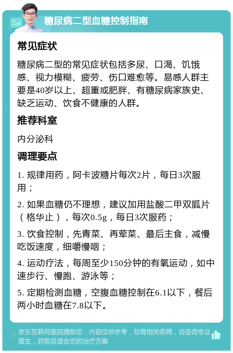 糖尿病二型血糖控制指南 常见症状 糖尿病二型的常见症状包括多尿、口渴、饥饿感、视力模糊、疲劳、伤口难愈等。易感人群主要是40岁以上、超重或肥胖、有糖尿病家族史、缺乏运动、饮食不健康的人群。 推荐科室 内分泌科 调理要点 1. 规律用药，阿卡波糖片每次2片，每日3次服用； 2. 如果血糖仍不理想，建议加用盐酸二甲双胍片（格华止），每次0.5g，每日3次服药； 3. 饮食控制，先青菜、再荤菜、最后主食，减慢吃饭速度，细嚼慢咽； 4. 运动疗法，每周至少150分钟的有氧运动，如中速步行、慢跑、游泳等； 5. 定期检测血糖，空腹血糖控制在6.1以下，餐后两小时血糖在7.8以下。