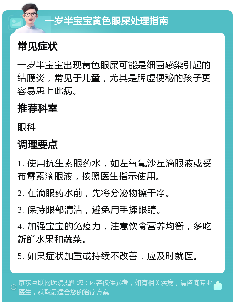 一岁半宝宝黄色眼屎处理指南 常见症状 一岁半宝宝出现黄色眼屎可能是细菌感染引起的结膜炎，常见于儿童，尤其是脾虚便秘的孩子更容易患上此病。 推荐科室 眼科 调理要点 1. 使用抗生素眼药水，如左氧氟沙星滴眼液或妥布霉素滴眼液，按照医生指示使用。 2. 在滴眼药水前，先将分泌物擦干净。 3. 保持眼部清洁，避免用手揉眼睛。 4. 加强宝宝的免疫力，注意饮食营养均衡，多吃新鲜水果和蔬菜。 5. 如果症状加重或持续不改善，应及时就医。