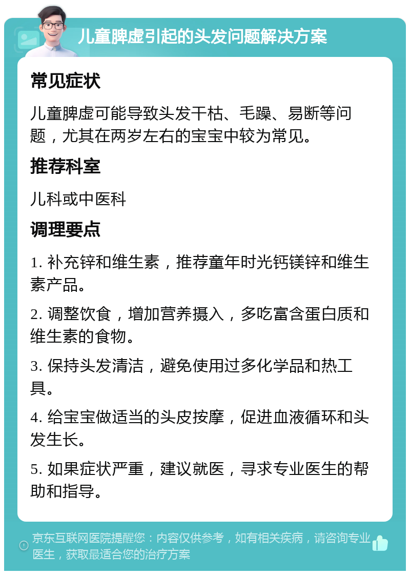 儿童脾虚引起的头发问题解决方案 常见症状 儿童脾虚可能导致头发干枯、毛躁、易断等问题，尤其在两岁左右的宝宝中较为常见。 推荐科室 儿科或中医科 调理要点 1. 补充锌和维生素，推荐童年时光钙镁锌和维生素产品。 2. 调整饮食，增加营养摄入，多吃富含蛋白质和维生素的食物。 3. 保持头发清洁，避免使用过多化学品和热工具。 4. 给宝宝做适当的头皮按摩，促进血液循环和头发生长。 5. 如果症状严重，建议就医，寻求专业医生的帮助和指导。