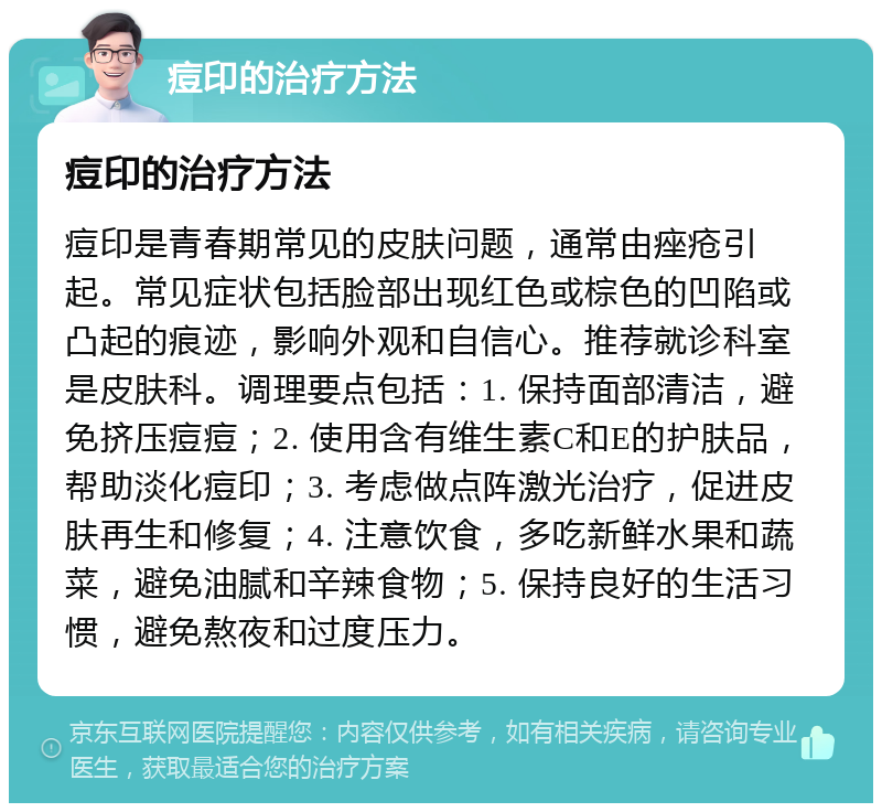 痘印的治疗方法 痘印的治疗方法 痘印是青春期常见的皮肤问题，通常由痤疮引起。常见症状包括脸部出现红色或棕色的凹陷或凸起的痕迹，影响外观和自信心。推荐就诊科室是皮肤科。调理要点包括：1. 保持面部清洁，避免挤压痘痘；2. 使用含有维生素C和E的护肤品，帮助淡化痘印；3. 考虑做点阵激光治疗，促进皮肤再生和修复；4. 注意饮食，多吃新鲜水果和蔬菜，避免油腻和辛辣食物；5. 保持良好的生活习惯，避免熬夜和过度压力。