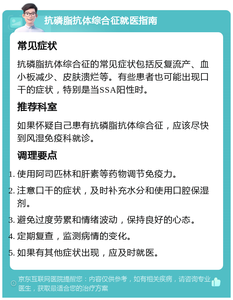 抗磷脂抗体综合征就医指南 常见症状 抗磷脂抗体综合征的常见症状包括反复流产、血小板减少、皮肤溃烂等。有些患者也可能出现口干的症状，特别是当SSA阳性时。 推荐科室 如果怀疑自己患有抗磷脂抗体综合征，应该尽快到风湿免疫科就诊。 调理要点 使用阿司匹林和肝素等药物调节免疫力。 注意口干的症状，及时补充水分和使用口腔保湿剂。 避免过度劳累和情绪波动，保持良好的心态。 定期复查，监测病情的变化。 如果有其他症状出现，应及时就医。