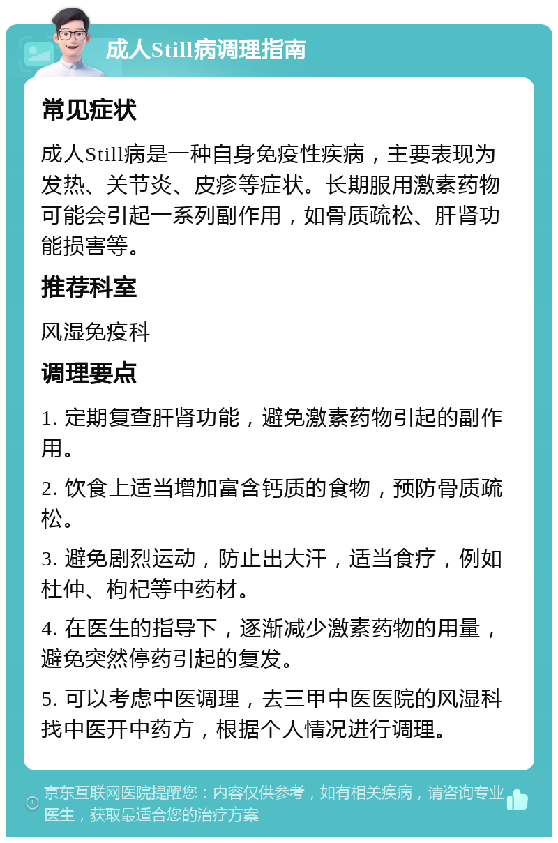 成人Still病调理指南 常见症状 成人Still病是一种自身免疫性疾病，主要表现为发热、关节炎、皮疹等症状。长期服用激素药物可能会引起一系列副作用，如骨质疏松、肝肾功能损害等。 推荐科室 风湿免疫科 调理要点 1. 定期复查肝肾功能，避免激素药物引起的副作用。 2. 饮食上适当增加富含钙质的食物，预防骨质疏松。 3. 避免剧烈运动，防止出大汗，适当食疗，例如杜仲、枸杞等中药材。 4. 在医生的指导下，逐渐减少激素药物的用量，避免突然停药引起的复发。 5. 可以考虑中医调理，去三甲中医医院的风湿科找中医开中药方，根据个人情况进行调理。