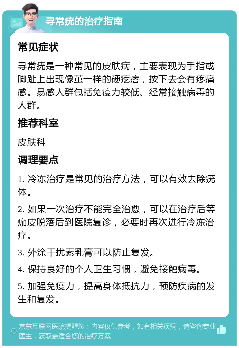 寻常疣的治疗指南 常见症状 寻常疣是一种常见的皮肤病，主要表现为手指或脚趾上出现像茧一样的硬疙瘩，按下去会有疼痛感。易感人群包括免疫力较低、经常接触病毒的人群。 推荐科室 皮肤科 调理要点 1. 冷冻治疗是常见的治疗方法，可以有效去除疣体。 2. 如果一次治疗不能完全治愈，可以在治疗后等痂皮脱落后到医院复诊，必要时再次进行冷冻治疗。 3. 外涂干扰素乳膏可以防止复发。 4. 保持良好的个人卫生习惯，避免接触病毒。 5. 加强免疫力，提高身体抵抗力，预防疾病的发生和复发。