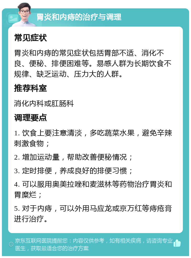 胃炎和内痔的治疗与调理 常见症状 胃炎和内痔的常见症状包括胃部不适、消化不良、便秘、排便困难等。易感人群为长期饮食不规律、缺乏运动、压力大的人群。 推荐科室 消化内科或肛肠科 调理要点 1. 饮食上要注意清淡，多吃蔬菜水果，避免辛辣刺激食物； 2. 增加运动量，帮助改善便秘情况； 3. 定时排便，养成良好的排便习惯； 4. 可以服用奥美拉唑和麦滋林等药物治疗胃炎和胃糜烂； 5. 对于内痔，可以外用马应龙或京万红等痔疮膏进行治疗。