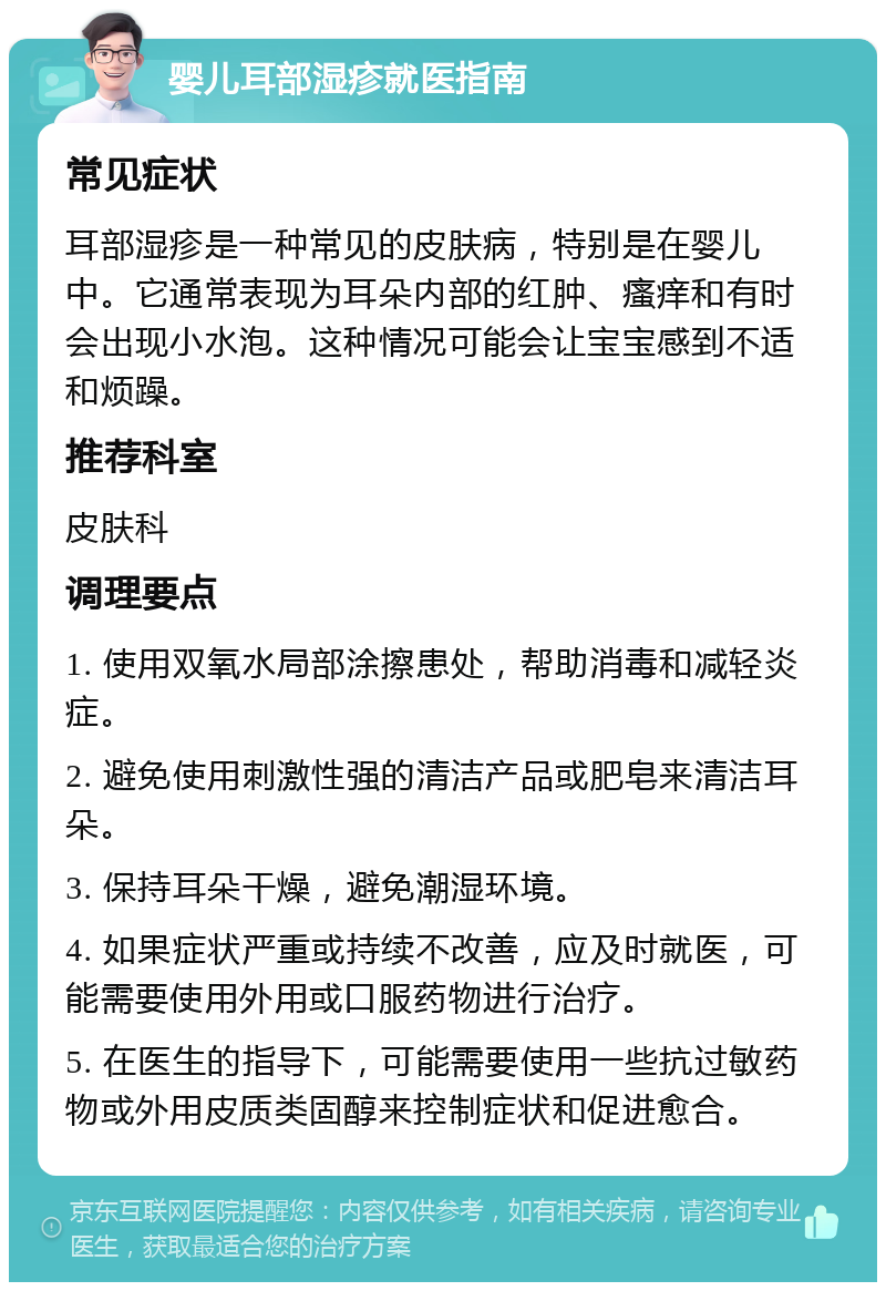 婴儿耳部湿疹就医指南 常见症状 耳部湿疹是一种常见的皮肤病，特别是在婴儿中。它通常表现为耳朵内部的红肿、瘙痒和有时会出现小水泡。这种情况可能会让宝宝感到不适和烦躁。 推荐科室 皮肤科 调理要点 1. 使用双氧水局部涂擦患处，帮助消毒和减轻炎症。 2. 避免使用刺激性强的清洁产品或肥皂来清洁耳朵。 3. 保持耳朵干燥，避免潮湿环境。 4. 如果症状严重或持续不改善，应及时就医，可能需要使用外用或口服药物进行治疗。 5. 在医生的指导下，可能需要使用一些抗过敏药物或外用皮质类固醇来控制症状和促进愈合。