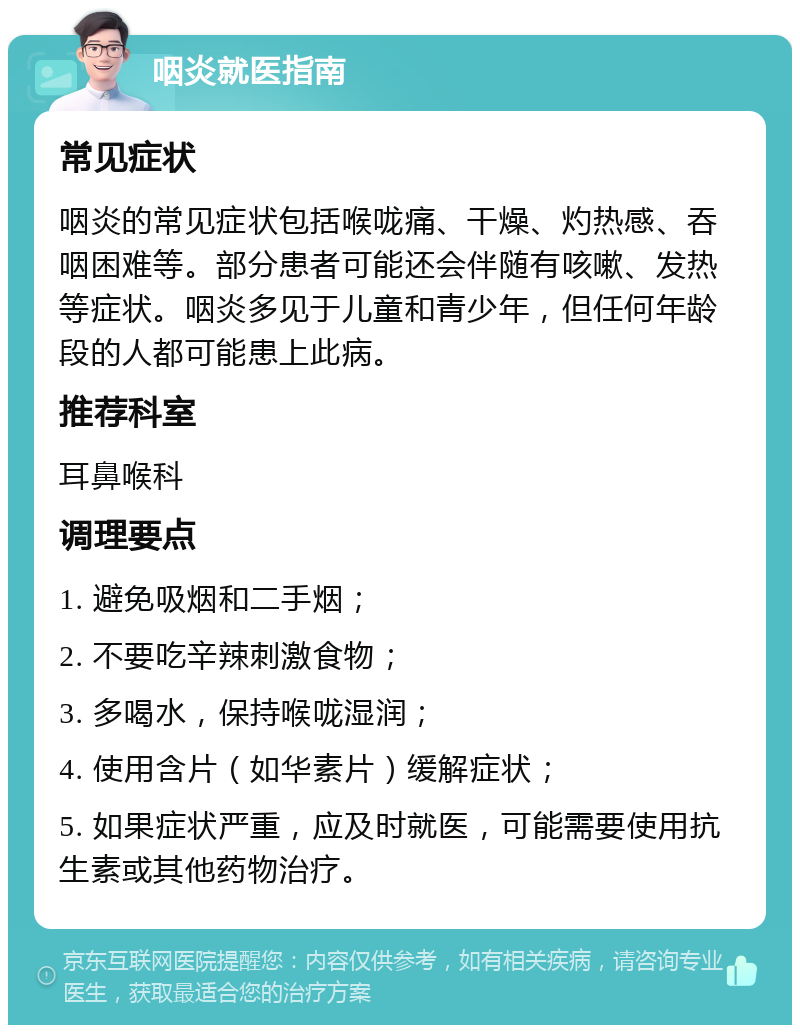 咽炎就医指南 常见症状 咽炎的常见症状包括喉咙痛、干燥、灼热感、吞咽困难等。部分患者可能还会伴随有咳嗽、发热等症状。咽炎多见于儿童和青少年，但任何年龄段的人都可能患上此病。 推荐科室 耳鼻喉科 调理要点 1. 避免吸烟和二手烟； 2. 不要吃辛辣刺激食物； 3. 多喝水，保持喉咙湿润； 4. 使用含片（如华素片）缓解症状； 5. 如果症状严重，应及时就医，可能需要使用抗生素或其他药物治疗。