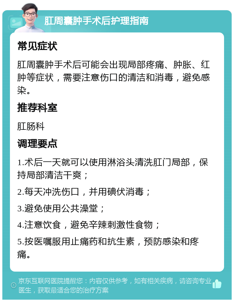 肛周囊肿手术后护理指南 常见症状 肛周囊肿手术后可能会出现局部疼痛、肿胀、红肿等症状，需要注意伤口的清洁和消毒，避免感染。 推荐科室 肛肠科 调理要点 1.术后一天就可以使用淋浴头清洗肛门局部，保持局部清洁干爽； 2.每天冲洗伤口，并用碘伏消毒； 3.避免使用公共澡堂； 4.注意饮食，避免辛辣刺激性食物； 5.按医嘱服用止痛药和抗生素，预防感染和疼痛。