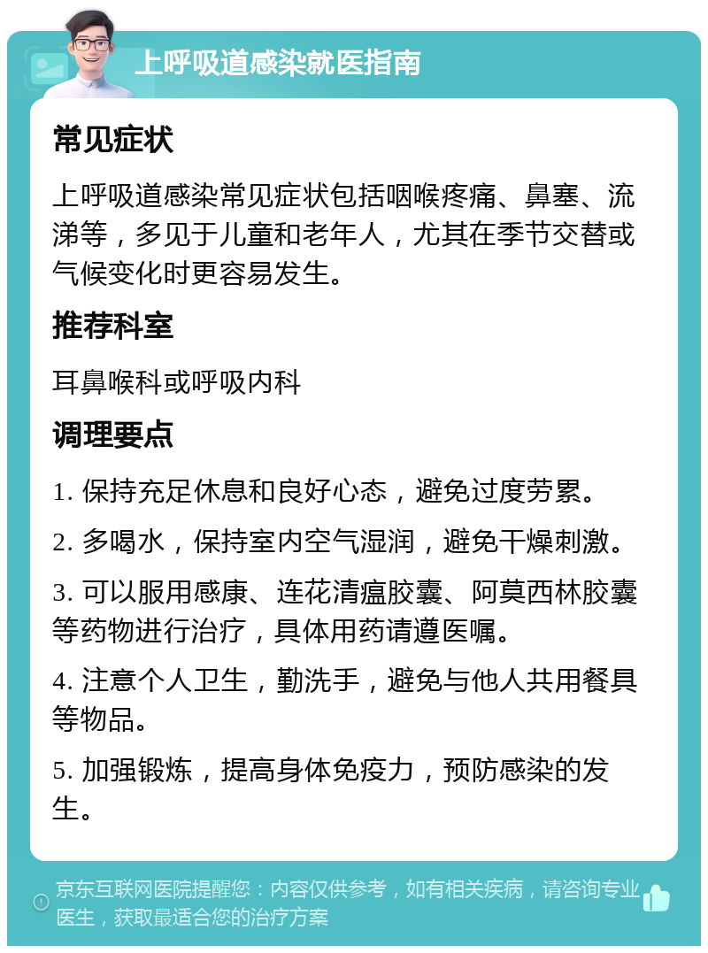 上呼吸道感染就医指南 常见症状 上呼吸道感染常见症状包括咽喉疼痛、鼻塞、流涕等，多见于儿童和老年人，尤其在季节交替或气候变化时更容易发生。 推荐科室 耳鼻喉科或呼吸内科 调理要点 1. 保持充足休息和良好心态，避免过度劳累。 2. 多喝水，保持室内空气湿润，避免干燥刺激。 3. 可以服用感康、连花清瘟胶囊、阿莫西林胶囊等药物进行治疗，具体用药请遵医嘱。 4. 注意个人卫生，勤洗手，避免与他人共用餐具等物品。 5. 加强锻炼，提高身体免疫力，预防感染的发生。