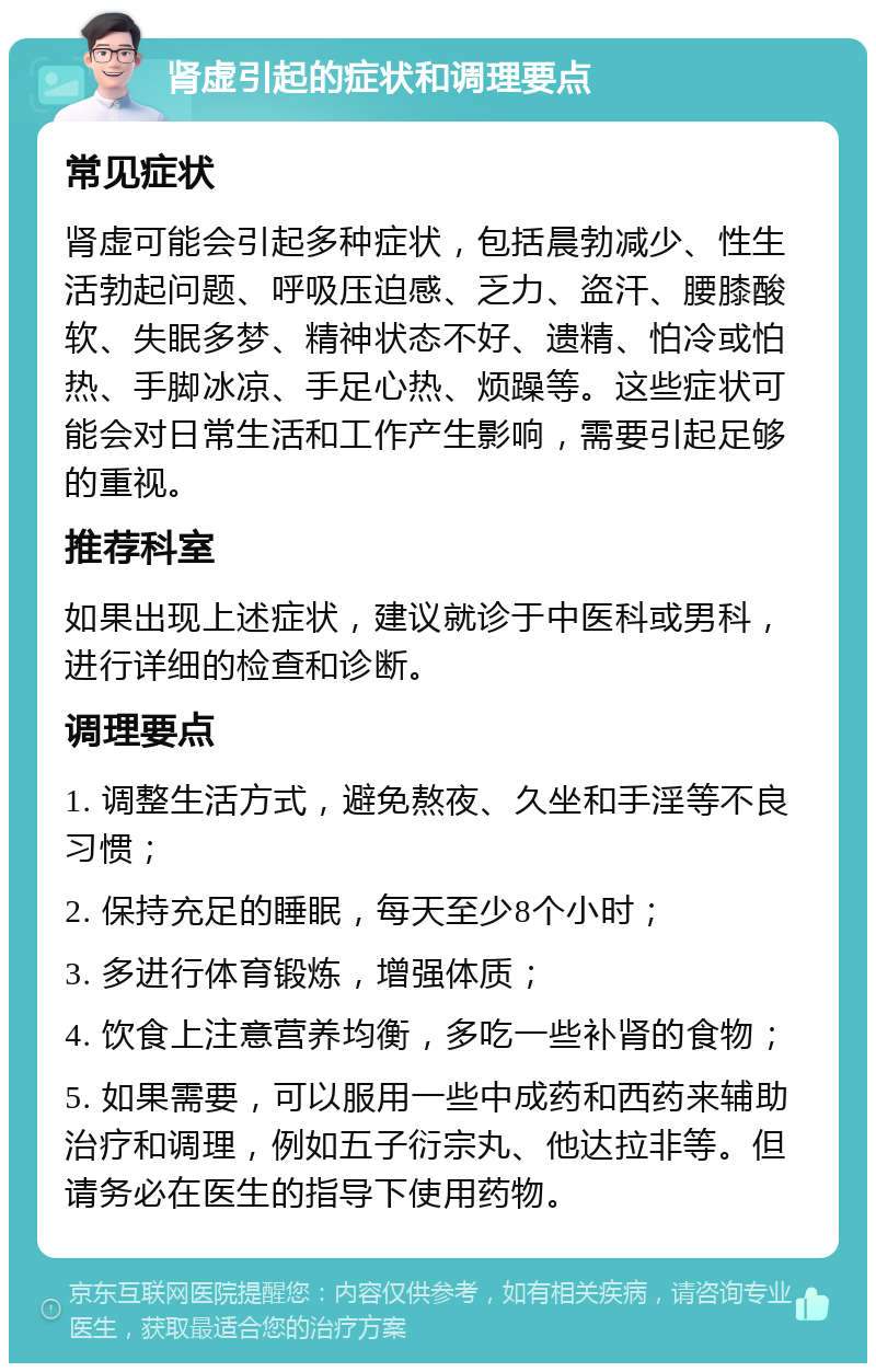 肾虚引起的症状和调理要点 常见症状 肾虚可能会引起多种症状，包括晨勃减少、性生活勃起问题、呼吸压迫感、乏力、盗汗、腰膝酸软、失眠多梦、精神状态不好、遗精、怕冷或怕热、手脚冰凉、手足心热、烦躁等。这些症状可能会对日常生活和工作产生影响，需要引起足够的重视。 推荐科室 如果出现上述症状，建议就诊于中医科或男科，进行详细的检查和诊断。 调理要点 1. 调整生活方式，避免熬夜、久坐和手淫等不良习惯； 2. 保持充足的睡眠，每天至少8个小时； 3. 多进行体育锻炼，增强体质； 4. 饮食上注意营养均衡，多吃一些补肾的食物； 5. 如果需要，可以服用一些中成药和西药来辅助治疗和调理，例如五子衍宗丸、他达拉非等。但请务必在医生的指导下使用药物。