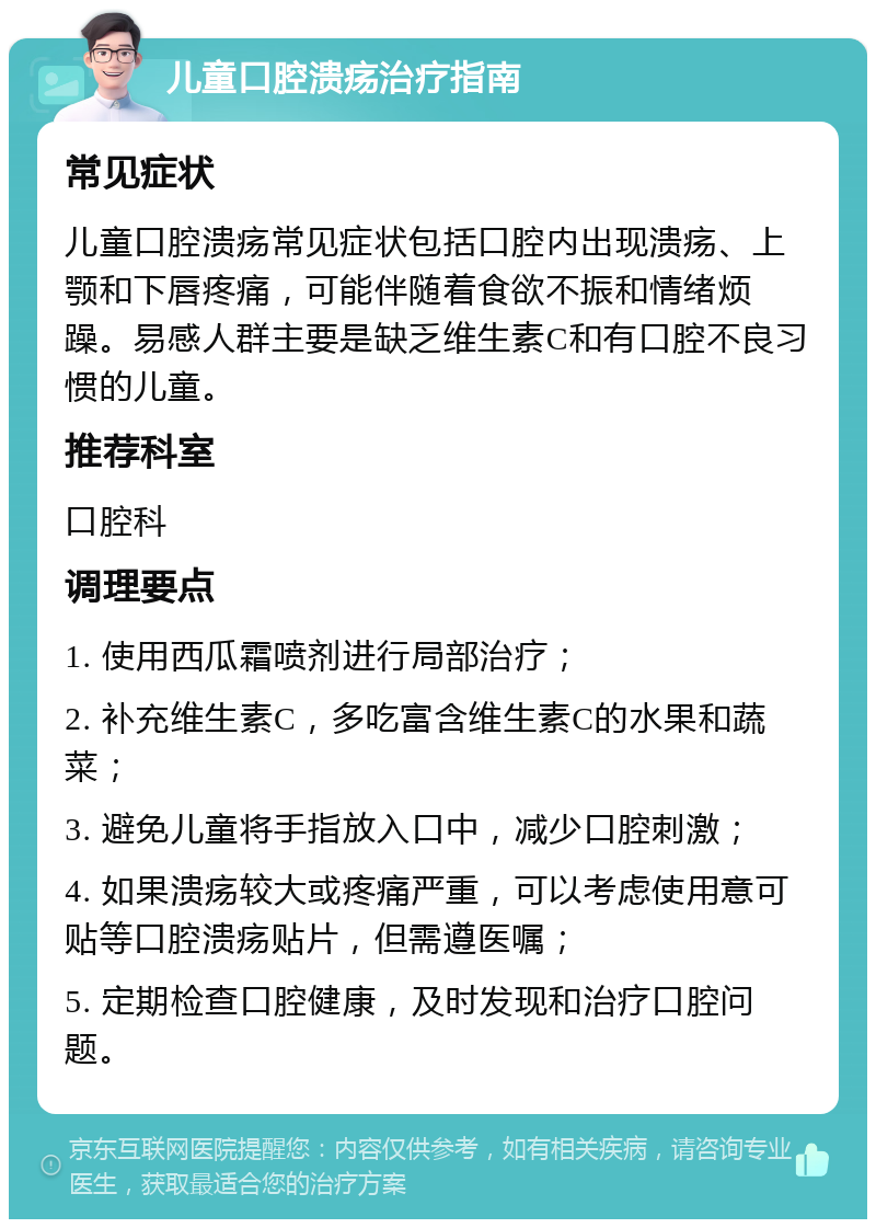 儿童口腔溃疡治疗指南 常见症状 儿童口腔溃疡常见症状包括口腔内出现溃疡、上颚和下唇疼痛，可能伴随着食欲不振和情绪烦躁。易感人群主要是缺乏维生素C和有口腔不良习惯的儿童。 推荐科室 口腔科 调理要点 1. 使用西瓜霜喷剂进行局部治疗； 2. 补充维生素C，多吃富含维生素C的水果和蔬菜； 3. 避免儿童将手指放入口中，减少口腔刺激； 4. 如果溃疡较大或疼痛严重，可以考虑使用意可贴等口腔溃疡贴片，但需遵医嘱； 5. 定期检查口腔健康，及时发现和治疗口腔问题。