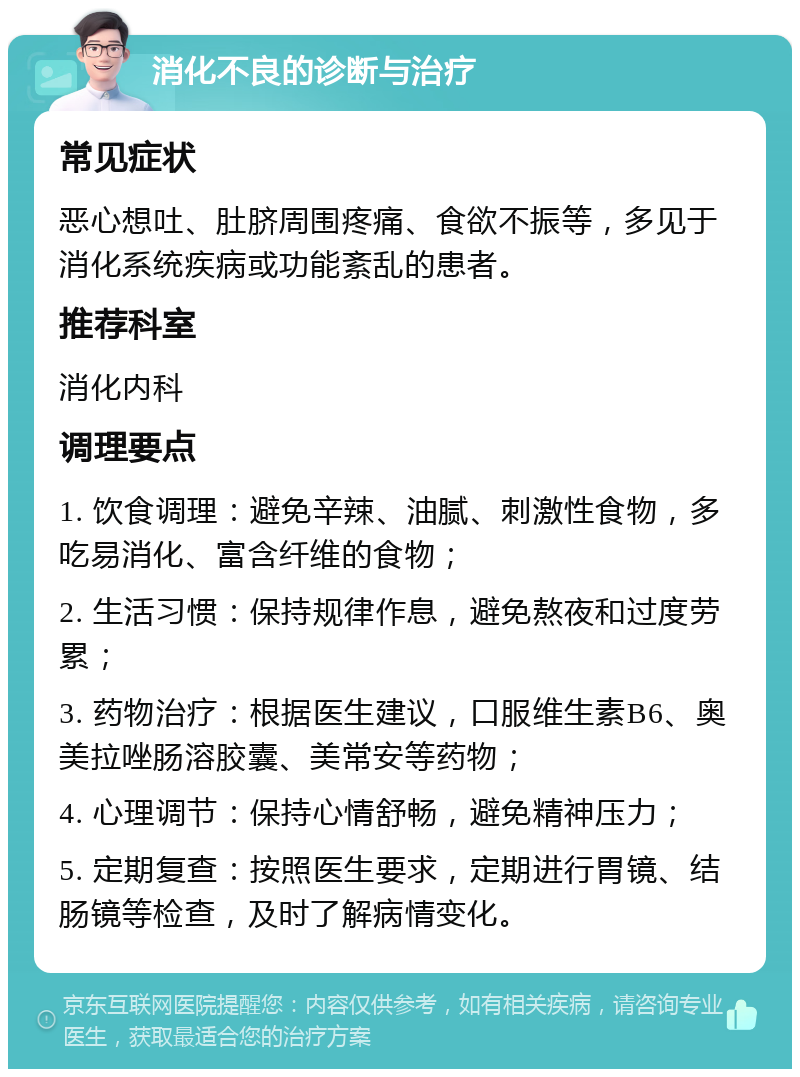 消化不良的诊断与治疗 常见症状 恶心想吐、肚脐周围疼痛、食欲不振等，多见于消化系统疾病或功能紊乱的患者。 推荐科室 消化内科 调理要点 1. 饮食调理：避免辛辣、油腻、刺激性食物，多吃易消化、富含纤维的食物； 2. 生活习惯：保持规律作息，避免熬夜和过度劳累； 3. 药物治疗：根据医生建议，口服维生素B6、奥美拉唑肠溶胶囊、美常安等药物； 4. 心理调节：保持心情舒畅，避免精神压力； 5. 定期复查：按照医生要求，定期进行胃镜、结肠镜等检查，及时了解病情变化。