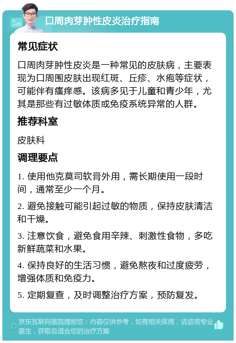 口周肉芽肿性皮炎治疗指南 常见症状 口周肉芽肿性皮炎是一种常见的皮肤病，主要表现为口周围皮肤出现红斑、丘疹、水疱等症状，可能伴有瘙痒感。该病多见于儿童和青少年，尤其是那些有过敏体质或免疫系统异常的人群。 推荐科室 皮肤科 调理要点 1. 使用他克莫司软膏外用，需长期使用一段时间，通常至少一个月。 2. 避免接触可能引起过敏的物质，保持皮肤清洁和干燥。 3. 注意饮食，避免食用辛辣、刺激性食物，多吃新鲜蔬菜和水果。 4. 保持良好的生活习惯，避免熬夜和过度疲劳，增强体质和免疫力。 5. 定期复查，及时调整治疗方案，预防复发。