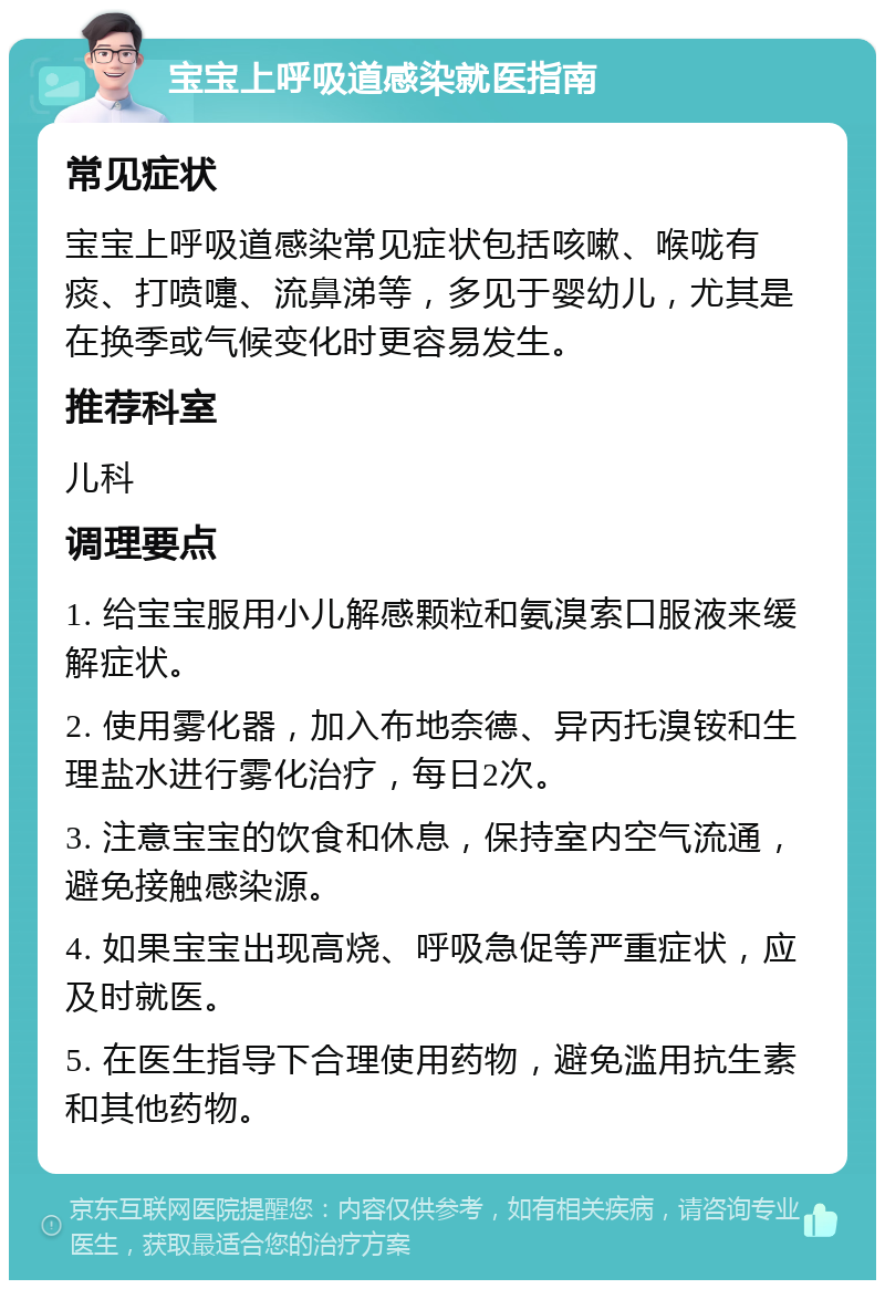 宝宝上呼吸道感染就医指南 常见症状 宝宝上呼吸道感染常见症状包括咳嗽、喉咙有痰、打喷嚏、流鼻涕等，多见于婴幼儿，尤其是在换季或气候变化时更容易发生。 推荐科室 儿科 调理要点 1. 给宝宝服用小儿解感颗粒和氨溴索口服液来缓解症状。 2. 使用雾化器，加入布地奈德、异丙托溴铵和生理盐水进行雾化治疗，每日2次。 3. 注意宝宝的饮食和休息，保持室内空气流通，避免接触感染源。 4. 如果宝宝出现高烧、呼吸急促等严重症状，应及时就医。 5. 在医生指导下合理使用药物，避免滥用抗生素和其他药物。