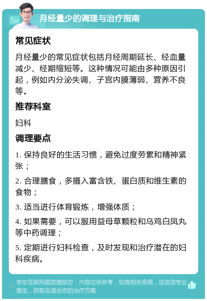 月经量少的调理与治疗指南 常见症状 月经量少的常见症状包括月经周期延长、经血量减少、经期缩短等。这种情况可能由多种原因引起，例如内分泌失调、子宫内膜薄弱、营养不良等。 推荐科室 妇科 调理要点 1. 保持良好的生活习惯，避免过度劳累和精神紧张； 2. 合理膳食，多摄入富含铁、蛋白质和维生素的食物； 3. 适当进行体育锻炼，增强体质； 4. 如果需要，可以服用益母草颗粒和乌鸡白凤丸等中药调理； 5. 定期进行妇科检查，及时发现和治疗潜在的妇科疾病。