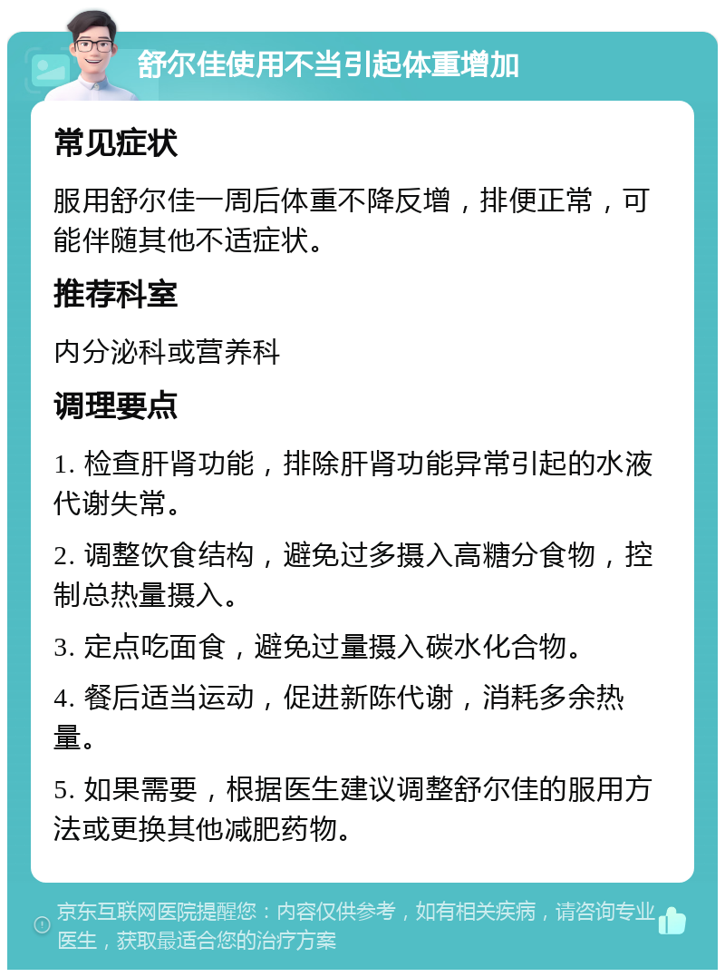 舒尔佳使用不当引起体重增加 常见症状 服用舒尔佳一周后体重不降反增，排便正常，可能伴随其他不适症状。 推荐科室 内分泌科或营养科 调理要点 1. 检查肝肾功能，排除肝肾功能异常引起的水液代谢失常。 2. 调整饮食结构，避免过多摄入高糖分食物，控制总热量摄入。 3. 定点吃面食，避免过量摄入碳水化合物。 4. 餐后适当运动，促进新陈代谢，消耗多余热量。 5. 如果需要，根据医生建议调整舒尔佳的服用方法或更换其他减肥药物。